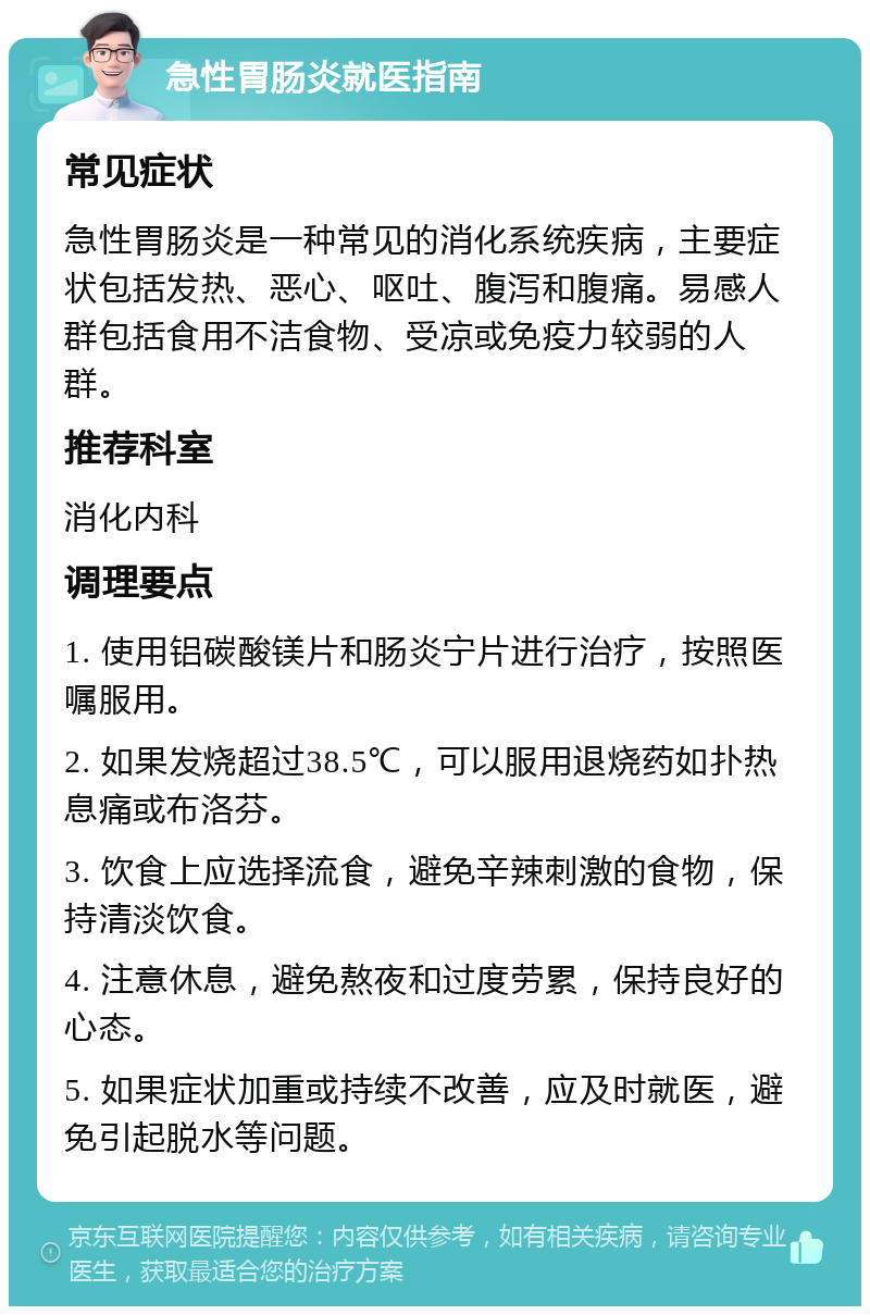 急性胃肠炎就医指南 常见症状 急性胃肠炎是一种常见的消化系统疾病，主要症状包括发热、恶心、呕吐、腹泻和腹痛。易感人群包括食用不洁食物、受凉或免疫力较弱的人群。 推荐科室 消化内科 调理要点 1. 使用铝碳酸镁片和肠炎宁片进行治疗，按照医嘱服用。 2. 如果发烧超过38.5℃，可以服用退烧药如扑热息痛或布洛芬。 3. 饮食上应选择流食，避免辛辣刺激的食物，保持清淡饮食。 4. 注意休息，避免熬夜和过度劳累，保持良好的心态。 5. 如果症状加重或持续不改善，应及时就医，避免引起脱水等问题。