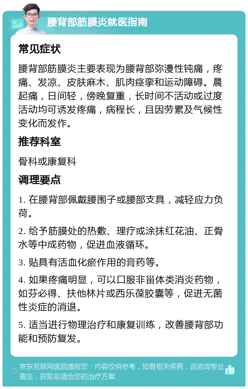 腰背部筋膜炎就医指南 常见症状 腰背部筋膜炎主要表现为腰背部弥漫性钝痛，疼痛、发凉、皮肤麻木、肌肉痉挛和运动障碍。晨起痛，日间轻，傍晚复重，长时间不活动或过度活动均可诱发疼痛，病程长，且因劳累及气候性变化而发作。 推荐科室 骨科或康复科 调理要点 1. 在腰背部佩戴腰围子或腰部支具，减轻应力负荷。 2. 给予筋膜处的热敷、理疗或涂抹红花油、正骨水等中成药物，促进血液循环。 3. 贴具有活血化瘀作用的膏药等。 4. 如果疼痛明显，可以口服非甾体类消炎药物，如芬必得、扶他林片或西乐葆胶囊等，促进无菌性炎症的消退。 5. 适当进行物理治疗和康复训练，改善腰背部功能和预防复发。