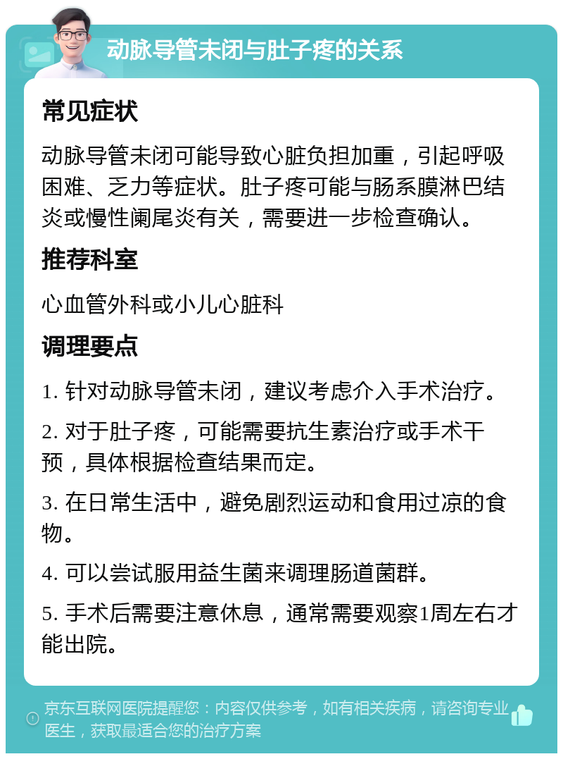 动脉导管未闭与肚子疼的关系 常见症状 动脉导管未闭可能导致心脏负担加重，引起呼吸困难、乏力等症状。肚子疼可能与肠系膜淋巴结炎或慢性阑尾炎有关，需要进一步检查确认。 推荐科室 心血管外科或小儿心脏科 调理要点 1. 针对动脉导管未闭，建议考虑介入手术治疗。 2. 对于肚子疼，可能需要抗生素治疗或手术干预，具体根据检查结果而定。 3. 在日常生活中，避免剧烈运动和食用过凉的食物。 4. 可以尝试服用益生菌来调理肠道菌群。 5. 手术后需要注意休息，通常需要观察1周左右才能出院。