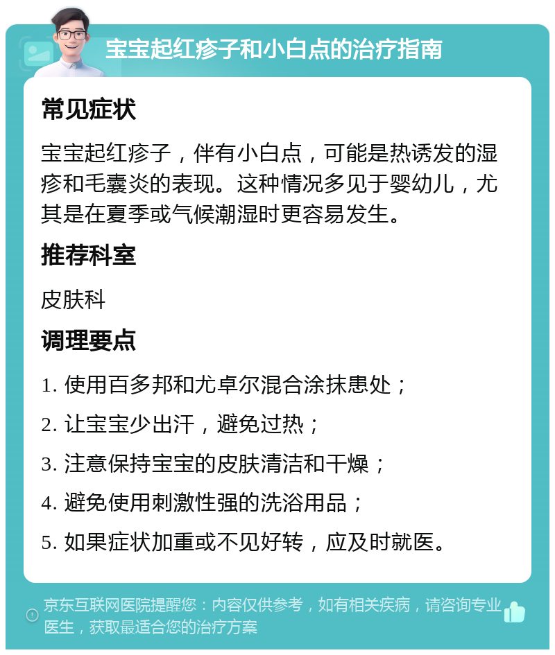 宝宝起红疹子和小白点的治疗指南 常见症状 宝宝起红疹子，伴有小白点，可能是热诱发的湿疹和毛囊炎的表现。这种情况多见于婴幼儿，尤其是在夏季或气候潮湿时更容易发生。 推荐科室 皮肤科 调理要点 1. 使用百多邦和尤卓尔混合涂抹患处； 2. 让宝宝少出汗，避免过热； 3. 注意保持宝宝的皮肤清洁和干燥； 4. 避免使用刺激性强的洗浴用品； 5. 如果症状加重或不见好转，应及时就医。