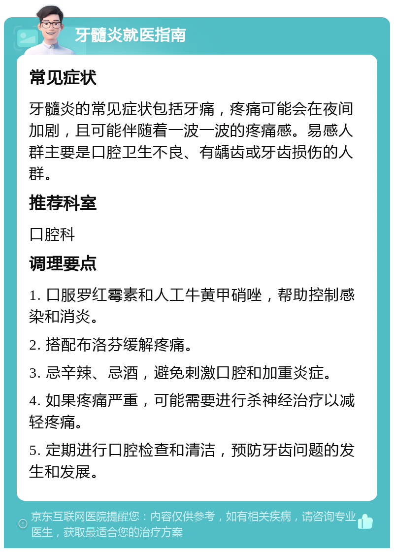 牙髓炎就医指南 常见症状 牙髓炎的常见症状包括牙痛，疼痛可能会在夜间加剧，且可能伴随着一波一波的疼痛感。易感人群主要是口腔卫生不良、有龋齿或牙齿损伤的人群。 推荐科室 口腔科 调理要点 1. 口服罗红霉素和人工牛黄甲硝唑，帮助控制感染和消炎。 2. 搭配布洛芬缓解疼痛。 3. 忌辛辣、忌酒，避免刺激口腔和加重炎症。 4. 如果疼痛严重，可能需要进行杀神经治疗以减轻疼痛。 5. 定期进行口腔检查和清洁，预防牙齿问题的发生和发展。