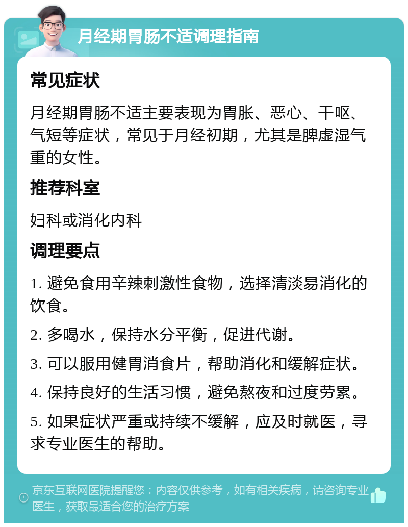 月经期胃肠不适调理指南 常见症状 月经期胃肠不适主要表现为胃胀、恶心、干呕、气短等症状，常见于月经初期，尤其是脾虚湿气重的女性。 推荐科室 妇科或消化内科 调理要点 1. 避免食用辛辣刺激性食物，选择清淡易消化的饮食。 2. 多喝水，保持水分平衡，促进代谢。 3. 可以服用健胃消食片，帮助消化和缓解症状。 4. 保持良好的生活习惯，避免熬夜和过度劳累。 5. 如果症状严重或持续不缓解，应及时就医，寻求专业医生的帮助。