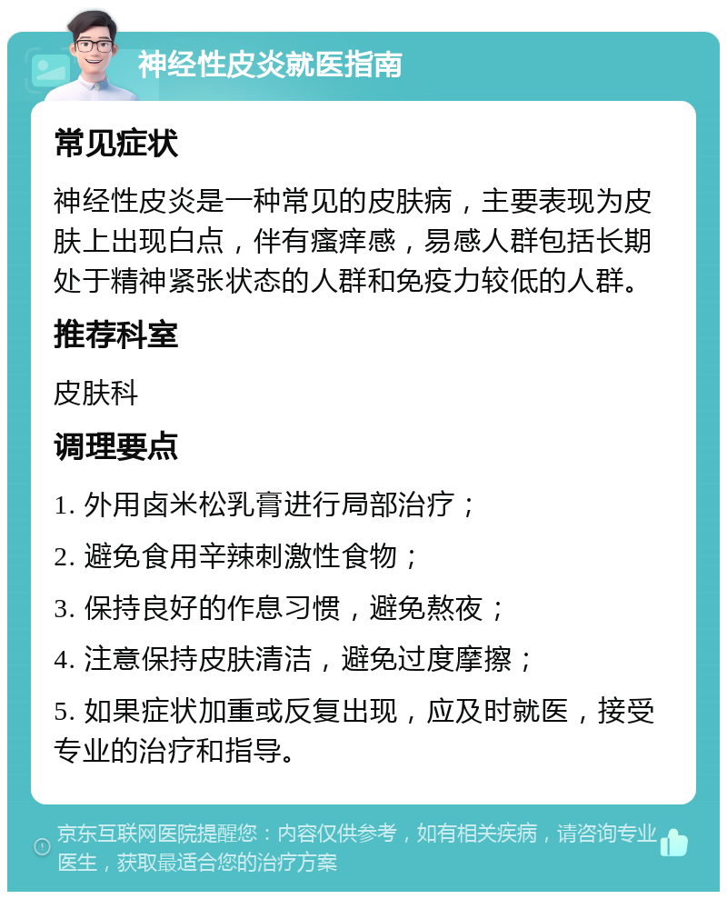 神经性皮炎就医指南 常见症状 神经性皮炎是一种常见的皮肤病，主要表现为皮肤上出现白点，伴有瘙痒感，易感人群包括长期处于精神紧张状态的人群和免疫力较低的人群。 推荐科室 皮肤科 调理要点 1. 外用卤米松乳膏进行局部治疗； 2. 避免食用辛辣刺激性食物； 3. 保持良好的作息习惯，避免熬夜； 4. 注意保持皮肤清洁，避免过度摩擦； 5. 如果症状加重或反复出现，应及时就医，接受专业的治疗和指导。