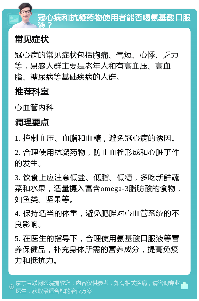 冠心病和抗凝药物使用者能否喝氨基酸口服液？ 常见症状 冠心病的常见症状包括胸痛、气短、心悸、乏力等，易感人群主要是老年人和有高血压、高血脂、糖尿病等基础疾病的人群。 推荐科室 心血管内科 调理要点 1. 控制血压、血脂和血糖，避免冠心病的诱因。 2. 合理使用抗凝药物，防止血栓形成和心脏事件的发生。 3. 饮食上应注意低盐、低脂、低糖，多吃新鲜蔬菜和水果，适量摄入富含omega-3脂肪酸的食物，如鱼类、坚果等。 4. 保持适当的体重，避免肥胖对心血管系统的不良影响。 5. 在医生的指导下，合理使用氨基酸口服液等营养保健品，补充身体所需的营养成分，提高免疫力和抵抗力。