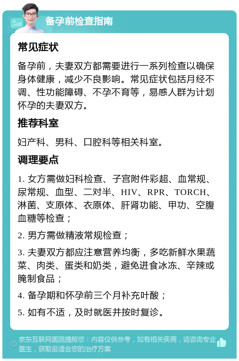 备孕前检查指南 常见症状 备孕前，夫妻双方都需要进行一系列检查以确保身体健康，减少不良影响。常见症状包括月经不调、性功能障碍、不孕不育等，易感人群为计划怀孕的夫妻双方。 推荐科室 妇产科、男科、口腔科等相关科室。 调理要点 1. 女方需做妇科检查、子宫附件彩超、血常规、尿常规、血型、二对半、HIV、RPR、TORCH、淋菌、支原体、衣原体、肝肾功能、甲功、空腹血糖等检查； 2. 男方需做精液常规检查； 3. 夫妻双方都应注意营养均衡，多吃新鲜水果蔬菜、肉类、蛋类和奶类，避免进食冰冻、辛辣或腌制食品； 4. 备孕期和怀孕前三个月补充叶酸； 5. 如有不适，及时就医并按时复诊。