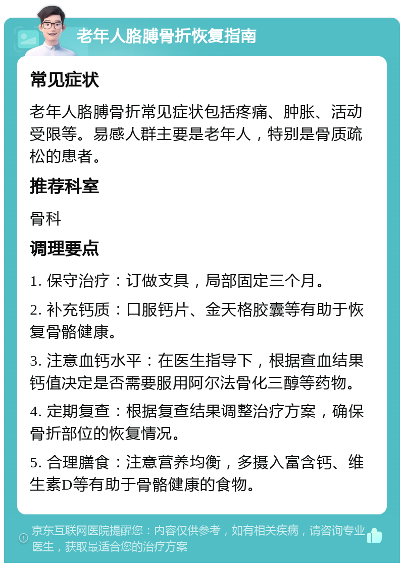 老年人胳膊骨折恢复指南 常见症状 老年人胳膊骨折常见症状包括疼痛、肿胀、活动受限等。易感人群主要是老年人，特别是骨质疏松的患者。 推荐科室 骨科 调理要点 1. 保守治疗：订做支具，局部固定三个月。 2. 补充钙质：口服钙片、金天格胶囊等有助于恢复骨骼健康。 3. 注意血钙水平：在医生指导下，根据查血结果钙值决定是否需要服用阿尔法骨化三醇等药物。 4. 定期复查：根据复查结果调整治疗方案，确保骨折部位的恢复情况。 5. 合理膳食：注意营养均衡，多摄入富含钙、维生素D等有助于骨骼健康的食物。