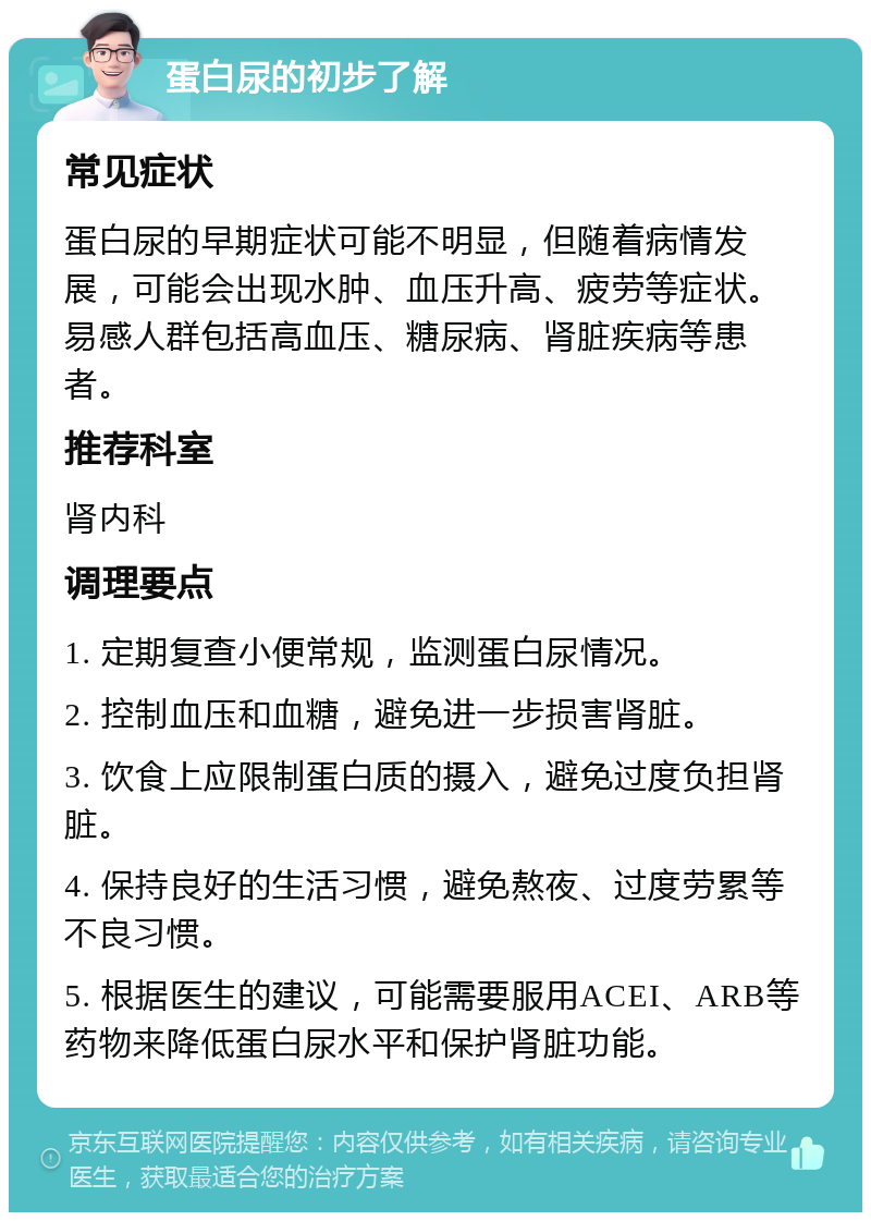 蛋白尿的初步了解 常见症状 蛋白尿的早期症状可能不明显，但随着病情发展，可能会出现水肿、血压升高、疲劳等症状。易感人群包括高血压、糖尿病、肾脏疾病等患者。 推荐科室 肾内科 调理要点 1. 定期复查小便常规，监测蛋白尿情况。 2. 控制血压和血糖，避免进一步损害肾脏。 3. 饮食上应限制蛋白质的摄入，避免过度负担肾脏。 4. 保持良好的生活习惯，避免熬夜、过度劳累等不良习惯。 5. 根据医生的建议，可能需要服用ACEI、ARB等药物来降低蛋白尿水平和保护肾脏功能。