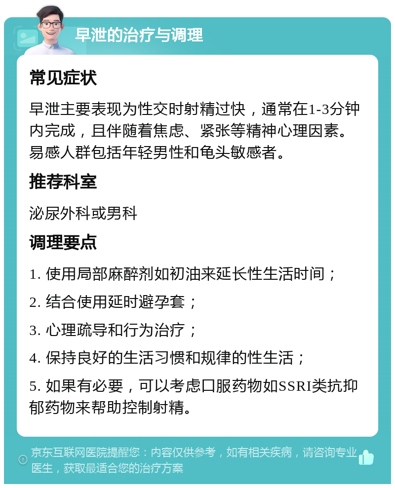 早泄的治疗与调理 常见症状 早泄主要表现为性交时射精过快，通常在1-3分钟内完成，且伴随着焦虑、紧张等精神心理因素。易感人群包括年轻男性和龟头敏感者。 推荐科室 泌尿外科或男科 调理要点 1. 使用局部麻醉剂如初油来延长性生活时间； 2. 结合使用延时避孕套； 3. 心理疏导和行为治疗； 4. 保持良好的生活习惯和规律的性生活； 5. 如果有必要，可以考虑口服药物如SSRI类抗抑郁药物来帮助控制射精。