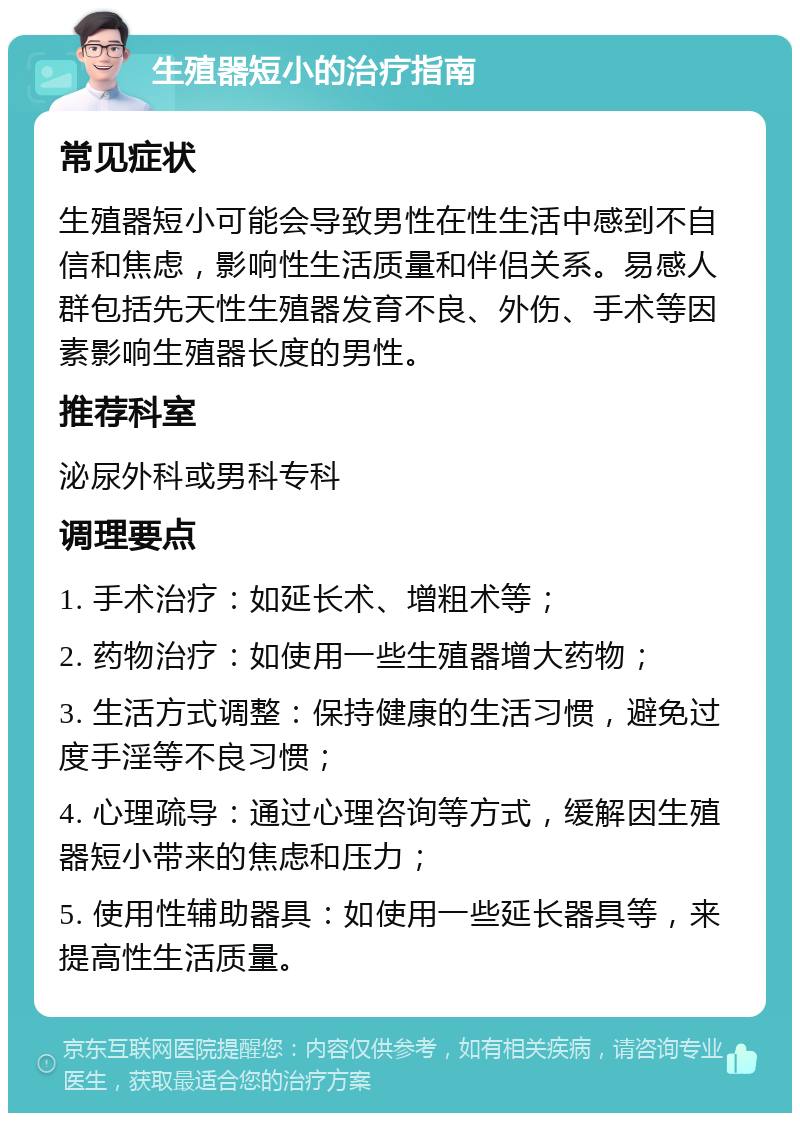 生殖器短小的治疗指南 常见症状 生殖器短小可能会导致男性在性生活中感到不自信和焦虑，影响性生活质量和伴侣关系。易感人群包括先天性生殖器发育不良、外伤、手术等因素影响生殖器长度的男性。 推荐科室 泌尿外科或男科专科 调理要点 1. 手术治疗：如延长术、增粗术等； 2. 药物治疗：如使用一些生殖器增大药物； 3. 生活方式调整：保持健康的生活习惯，避免过度手淫等不良习惯； 4. 心理疏导：通过心理咨询等方式，缓解因生殖器短小带来的焦虑和压力； 5. 使用性辅助器具：如使用一些延长器具等，来提高性生活质量。