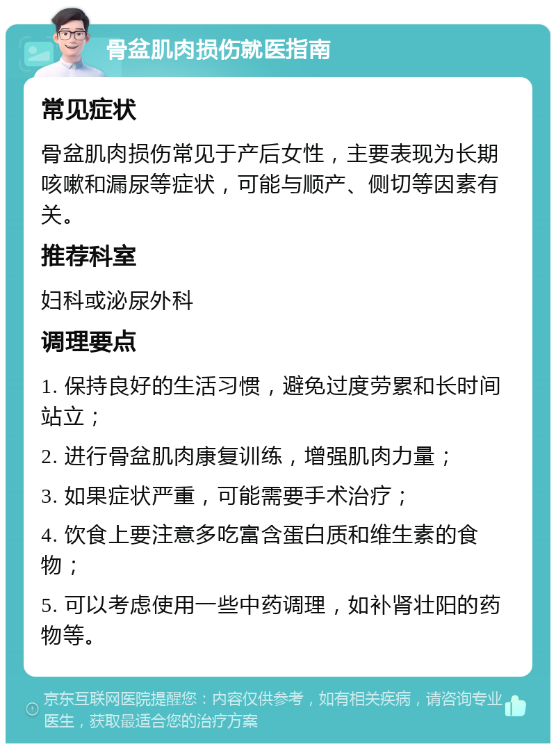 骨盆肌肉损伤就医指南 常见症状 骨盆肌肉损伤常见于产后女性，主要表现为长期咳嗽和漏尿等症状，可能与顺产、侧切等因素有关。 推荐科室 妇科或泌尿外科 调理要点 1. 保持良好的生活习惯，避免过度劳累和长时间站立； 2. 进行骨盆肌肉康复训练，增强肌肉力量； 3. 如果症状严重，可能需要手术治疗； 4. 饮食上要注意多吃富含蛋白质和维生素的食物； 5. 可以考虑使用一些中药调理，如补肾壮阳的药物等。