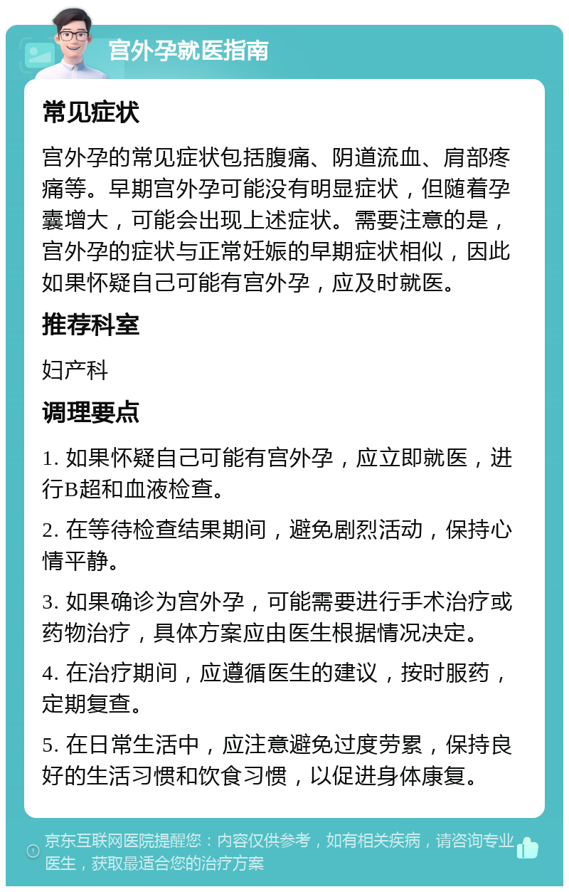 宫外孕就医指南 常见症状 宫外孕的常见症状包括腹痛、阴道流血、肩部疼痛等。早期宫外孕可能没有明显症状，但随着孕囊增大，可能会出现上述症状。需要注意的是，宫外孕的症状与正常妊娠的早期症状相似，因此如果怀疑自己可能有宫外孕，应及时就医。 推荐科室 妇产科 调理要点 1. 如果怀疑自己可能有宫外孕，应立即就医，进行B超和血液检查。 2. 在等待检查结果期间，避免剧烈活动，保持心情平静。 3. 如果确诊为宫外孕，可能需要进行手术治疗或药物治疗，具体方案应由医生根据情况决定。 4. 在治疗期间，应遵循医生的建议，按时服药，定期复查。 5. 在日常生活中，应注意避免过度劳累，保持良好的生活习惯和饮食习惯，以促进身体康复。