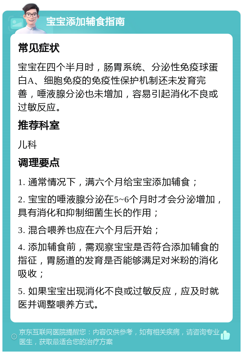 宝宝添加辅食指南 常见症状 宝宝在四个半月时，肠胃系统、分泌性免疫球蛋白A、细胞免疫的免疫性保护机制还未发育完善，唾液腺分泌也未增加，容易引起消化不良或过敏反应。 推荐科室 儿科 调理要点 1. 通常情况下，满六个月给宝宝添加辅食； 2. 宝宝的唾液腺分泌在5~6个月时才会分泌增加，具有消化和抑制细菌生长的作用； 3. 混合喂养也应在六个月后开始； 4. 添加辅食前，需观察宝宝是否符合添加辅食的指征，胃肠道的发育是否能够满足对米粉的消化吸收； 5. 如果宝宝出现消化不良或过敏反应，应及时就医并调整喂养方式。