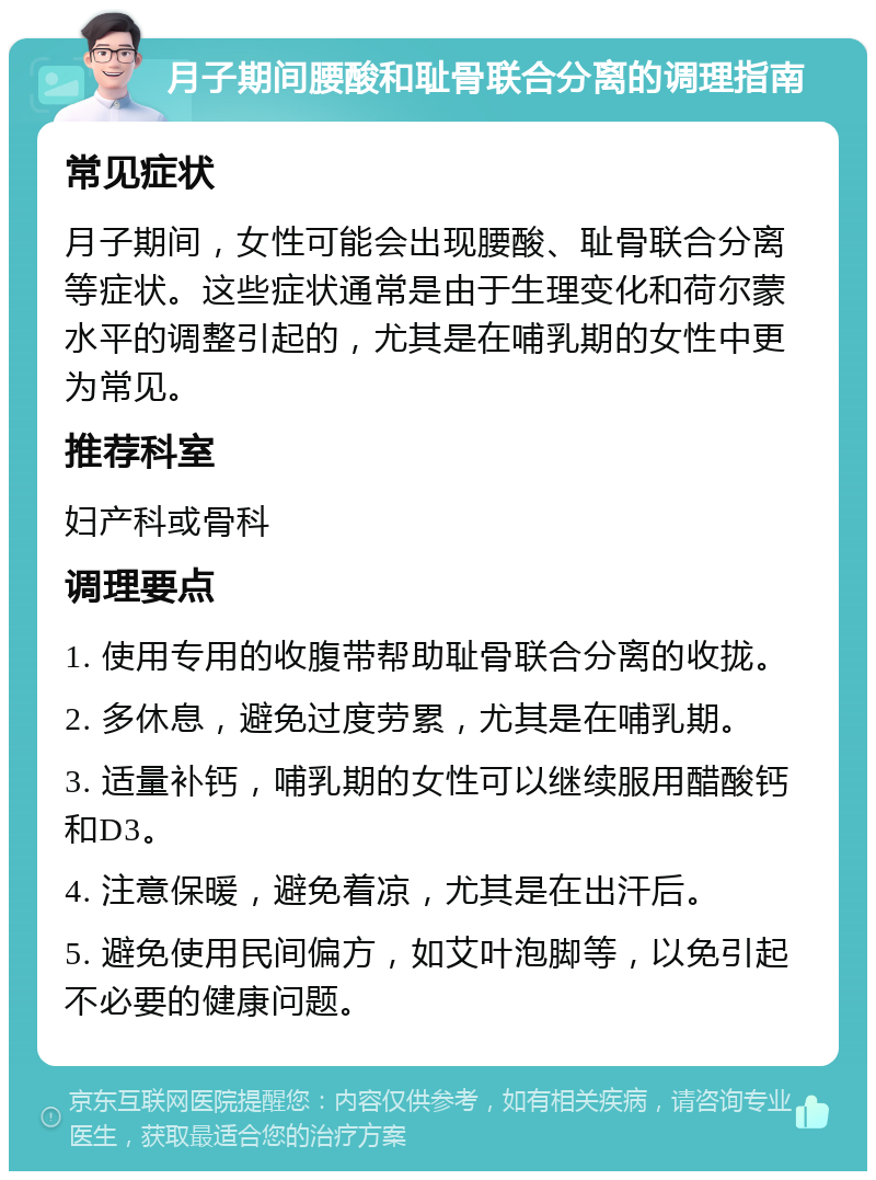 月子期间腰酸和耻骨联合分离的调理指南 常见症状 月子期间，女性可能会出现腰酸、耻骨联合分离等症状。这些症状通常是由于生理变化和荷尔蒙水平的调整引起的，尤其是在哺乳期的女性中更为常见。 推荐科室 妇产科或骨科 调理要点 1. 使用专用的收腹带帮助耻骨联合分离的收拢。 2. 多休息，避免过度劳累，尤其是在哺乳期。 3. 适量补钙，哺乳期的女性可以继续服用醋酸钙和D3。 4. 注意保暖，避免着凉，尤其是在出汗后。 5. 避免使用民间偏方，如艾叶泡脚等，以免引起不必要的健康问题。