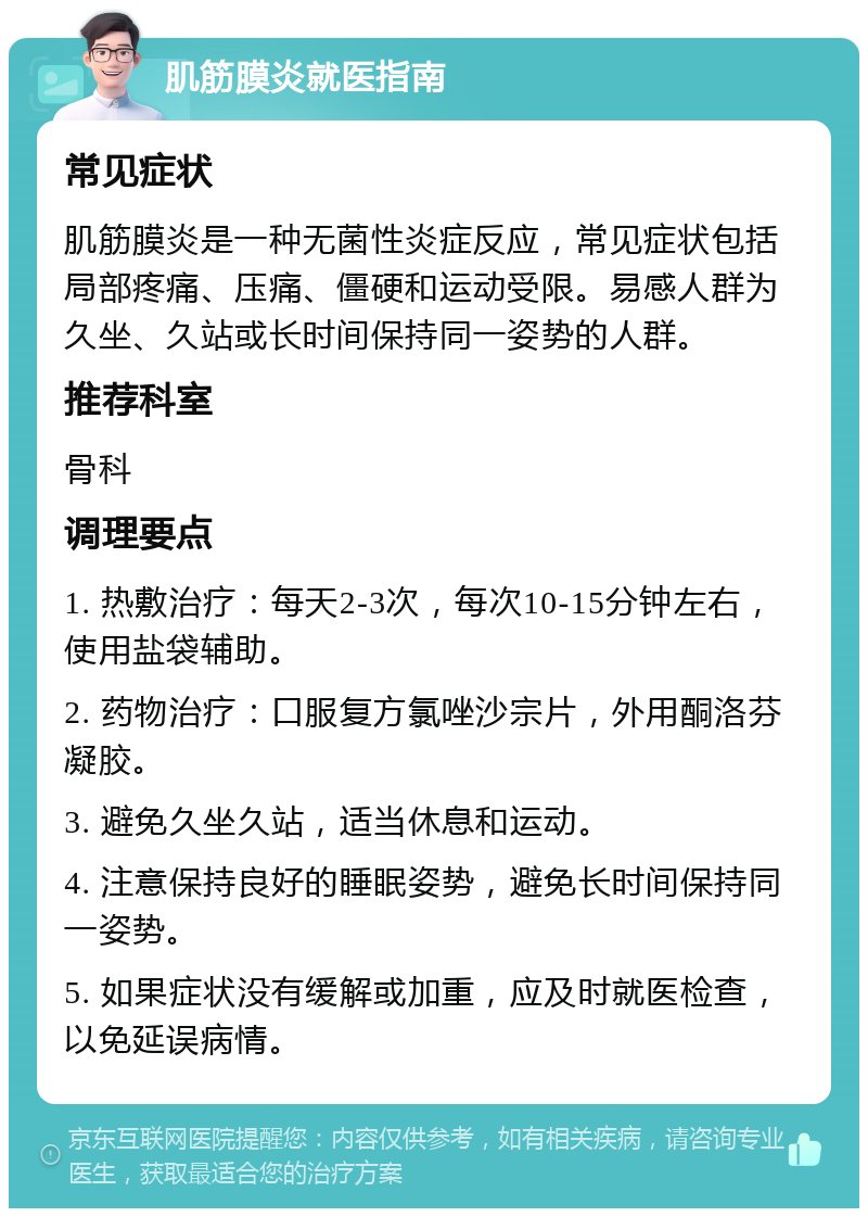 肌筋膜炎就医指南 常见症状 肌筋膜炎是一种无菌性炎症反应，常见症状包括局部疼痛、压痛、僵硬和运动受限。易感人群为久坐、久站或长时间保持同一姿势的人群。 推荐科室 骨科 调理要点 1. 热敷治疗：每天2-3次，每次10-15分钟左右，使用盐袋辅助。 2. 药物治疗：口服复方氯唑沙宗片，外用酮洛芬凝胶。 3. 避免久坐久站，适当休息和运动。 4. 注意保持良好的睡眠姿势，避免长时间保持同一姿势。 5. 如果症状没有缓解或加重，应及时就医检查，以免延误病情。