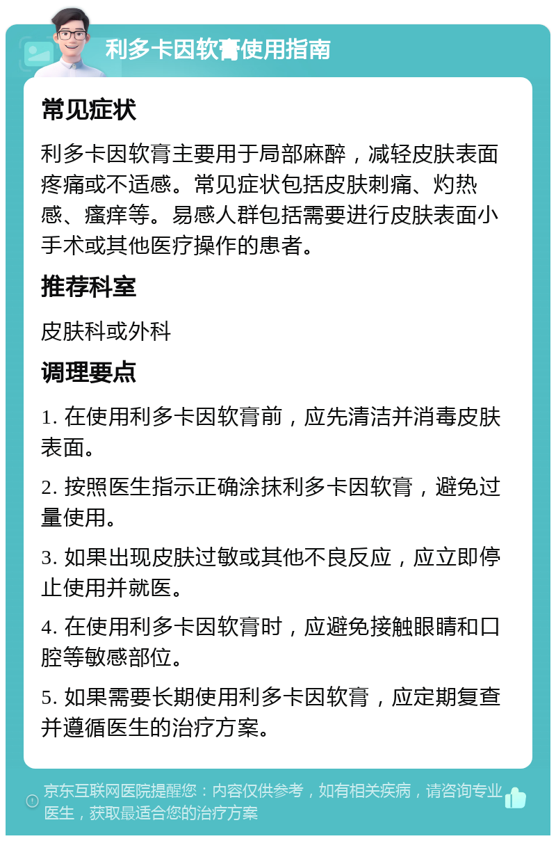 利多卡因软膏使用指南 常见症状 利多卡因软膏主要用于局部麻醉，减轻皮肤表面疼痛或不适感。常见症状包括皮肤刺痛、灼热感、瘙痒等。易感人群包括需要进行皮肤表面小手术或其他医疗操作的患者。 推荐科室 皮肤科或外科 调理要点 1. 在使用利多卡因软膏前，应先清洁并消毒皮肤表面。 2. 按照医生指示正确涂抹利多卡因软膏，避免过量使用。 3. 如果出现皮肤过敏或其他不良反应，应立即停止使用并就医。 4. 在使用利多卡因软膏时，应避免接触眼睛和口腔等敏感部位。 5. 如果需要长期使用利多卡因软膏，应定期复查并遵循医生的治疗方案。