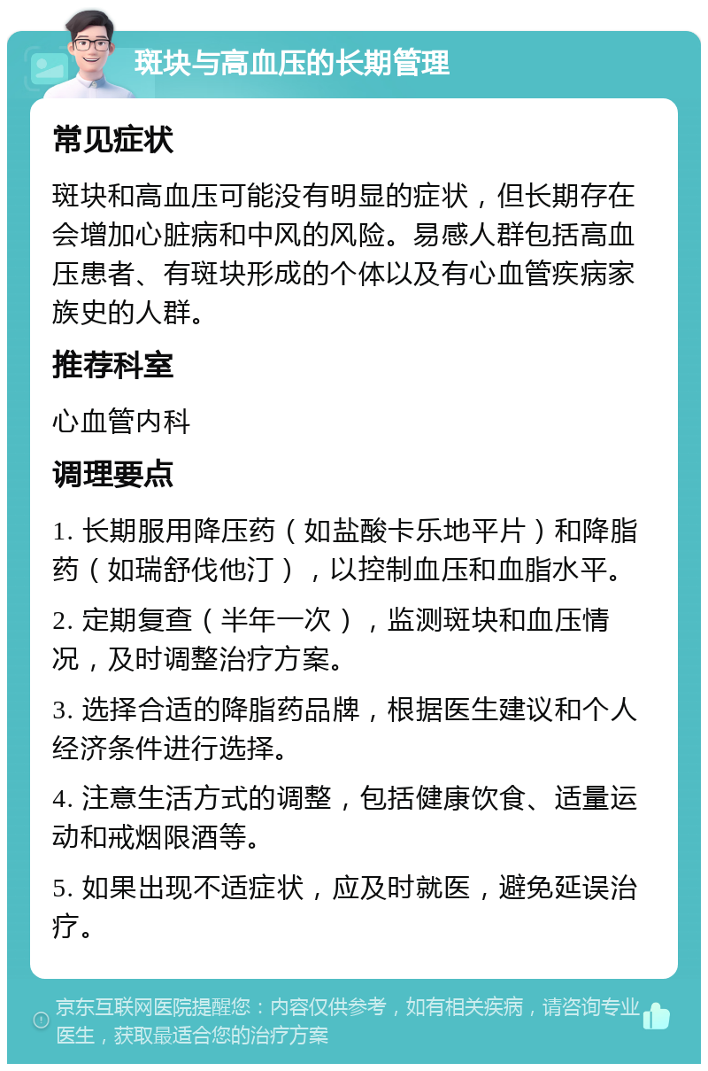 斑块与高血压的长期管理 常见症状 斑块和高血压可能没有明显的症状，但长期存在会增加心脏病和中风的风险。易感人群包括高血压患者、有斑块形成的个体以及有心血管疾病家族史的人群。 推荐科室 心血管内科 调理要点 1. 长期服用降压药（如盐酸卡乐地平片）和降脂药（如瑞舒伐他汀），以控制血压和血脂水平。 2. 定期复查（半年一次），监测斑块和血压情况，及时调整治疗方案。 3. 选择合适的降脂药品牌，根据医生建议和个人经济条件进行选择。 4. 注意生活方式的调整，包括健康饮食、适量运动和戒烟限酒等。 5. 如果出现不适症状，应及时就医，避免延误治疗。