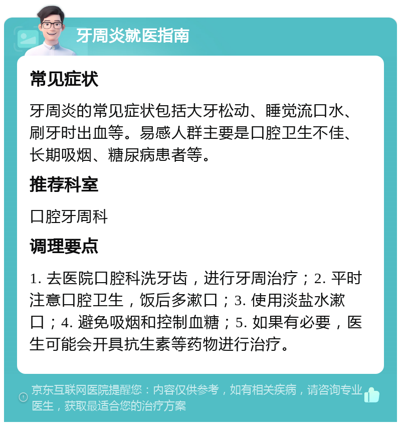 牙周炎就医指南 常见症状 牙周炎的常见症状包括大牙松动、睡觉流口水、刷牙时出血等。易感人群主要是口腔卫生不佳、长期吸烟、糖尿病患者等。 推荐科室 口腔牙周科 调理要点 1. 去医院口腔科洗牙齿，进行牙周治疗；2. 平时注意口腔卫生，饭后多漱口；3. 使用淡盐水漱口；4. 避免吸烟和控制血糖；5. 如果有必要，医生可能会开具抗生素等药物进行治疗。