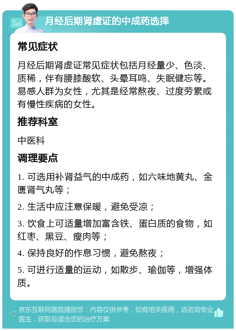 月经后期肾虚证的中成药选择 常见症状 月经后期肾虚证常见症状包括月经量少、色淡、质稀，伴有腰膝酸软、头晕耳鸣、失眠健忘等。易感人群为女性，尤其是经常熬夜、过度劳累或有慢性疾病的女性。 推荐科室 中医科 调理要点 1. 可选用补肾益气的中成药，如六味地黄丸、金匮肾气丸等； 2. 生活中应注意保暖，避免受凉； 3. 饮食上可适量增加富含铁、蛋白质的食物，如红枣、黑豆、瘦肉等； 4. 保持良好的作息习惯，避免熬夜； 5. 可进行适量的运动，如散步、瑜伽等，增强体质。