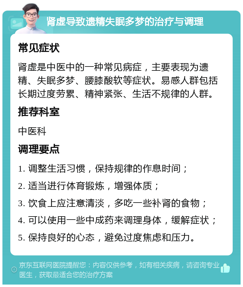 肾虚导致遗精失眠多梦的治疗与调理 常见症状 肾虚是中医中的一种常见病症，主要表现为遗精、失眠多梦、腰膝酸软等症状。易感人群包括长期过度劳累、精神紧张、生活不规律的人群。 推荐科室 中医科 调理要点 1. 调整生活习惯，保持规律的作息时间； 2. 适当进行体育锻炼，增强体质； 3. 饮食上应注意清淡，多吃一些补肾的食物； 4. 可以使用一些中成药来调理身体，缓解症状； 5. 保持良好的心态，避免过度焦虑和压力。