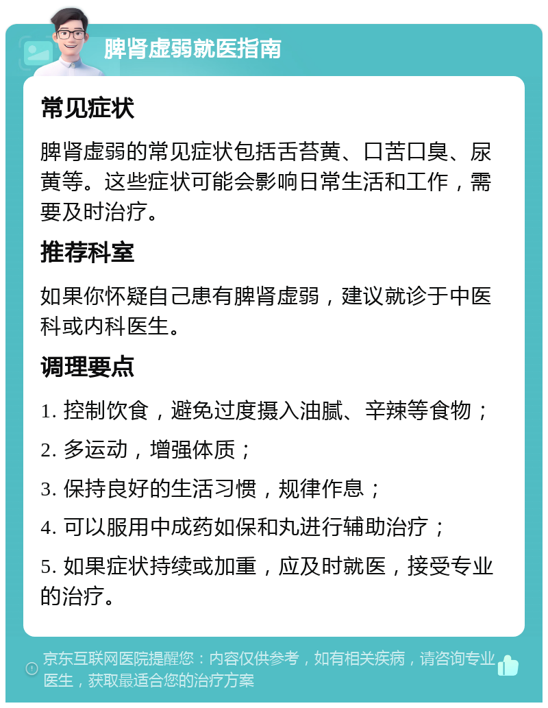 脾肾虚弱就医指南 常见症状 脾肾虚弱的常见症状包括舌苔黄、口苦口臭、尿黄等。这些症状可能会影响日常生活和工作，需要及时治疗。 推荐科室 如果你怀疑自己患有脾肾虚弱，建议就诊于中医科或内科医生。 调理要点 1. 控制饮食，避免过度摄入油腻、辛辣等食物； 2. 多运动，增强体质； 3. 保持良好的生活习惯，规律作息； 4. 可以服用中成药如保和丸进行辅助治疗； 5. 如果症状持续或加重，应及时就医，接受专业的治疗。