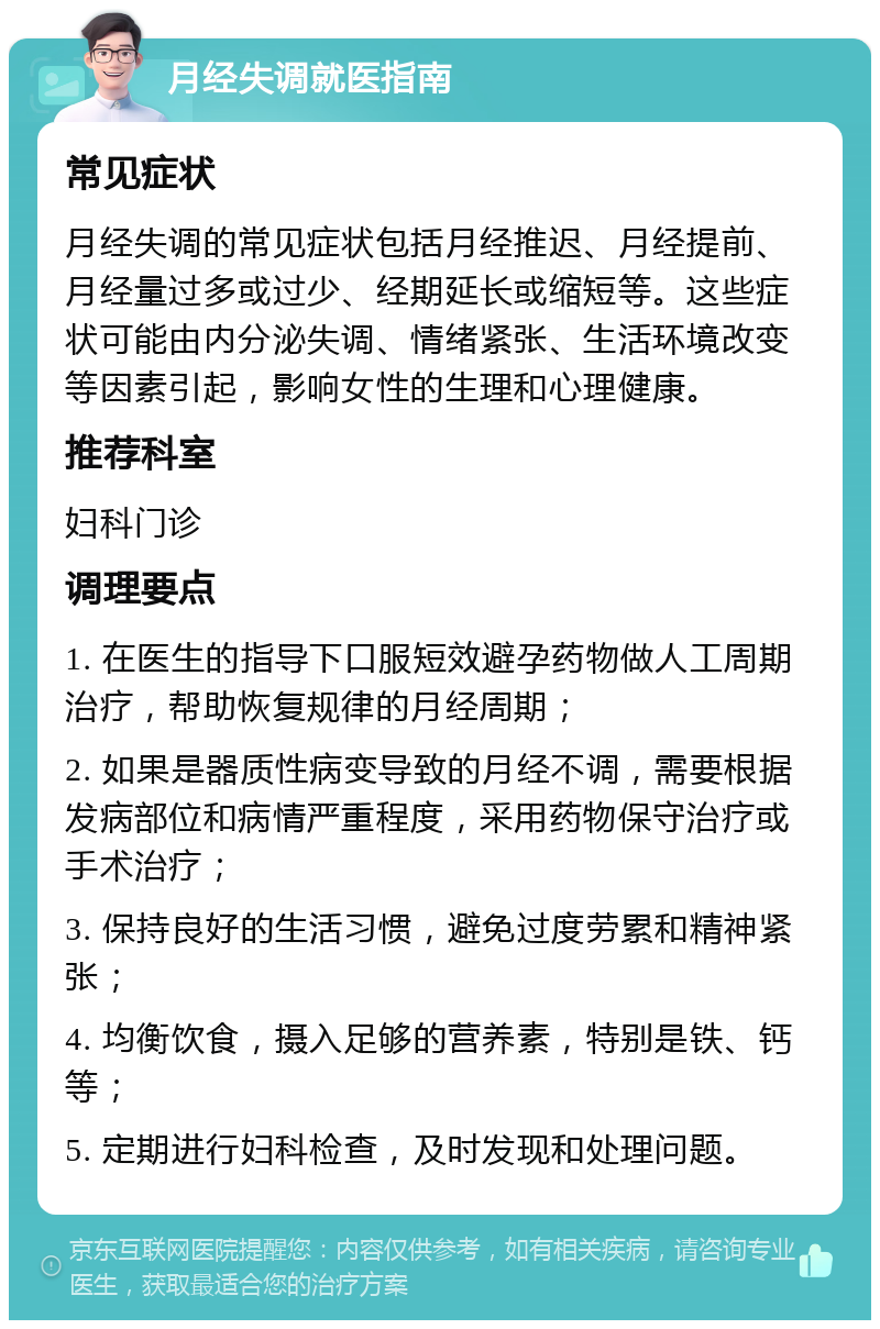 月经失调就医指南 常见症状 月经失调的常见症状包括月经推迟、月经提前、月经量过多或过少、经期延长或缩短等。这些症状可能由内分泌失调、情绪紧张、生活环境改变等因素引起，影响女性的生理和心理健康。 推荐科室 妇科门诊 调理要点 1. 在医生的指导下口服短效避孕药物做人工周期治疗，帮助恢复规律的月经周期； 2. 如果是器质性病变导致的月经不调，需要根据发病部位和病情严重程度，采用药物保守治疗或手术治疗； 3. 保持良好的生活习惯，避免过度劳累和精神紧张； 4. 均衡饮食，摄入足够的营养素，特别是铁、钙等； 5. 定期进行妇科检查，及时发现和处理问题。