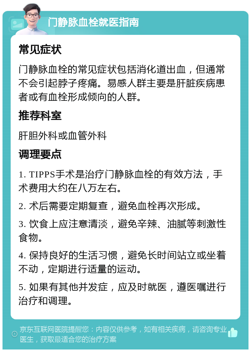 门静脉血栓就医指南 常见症状 门静脉血栓的常见症状包括消化道出血，但通常不会引起脖子疼痛。易感人群主要是肝脏疾病患者或有血栓形成倾向的人群。 推荐科室 肝胆外科或血管外科 调理要点 1. TIPPS手术是治疗门静脉血栓的有效方法，手术费用大约在八万左右。 2. 术后需要定期复查，避免血栓再次形成。 3. 饮食上应注意清淡，避免辛辣、油腻等刺激性食物。 4. 保持良好的生活习惯，避免长时间站立或坐着不动，定期进行适量的运动。 5. 如果有其他并发症，应及时就医，遵医嘱进行治疗和调理。