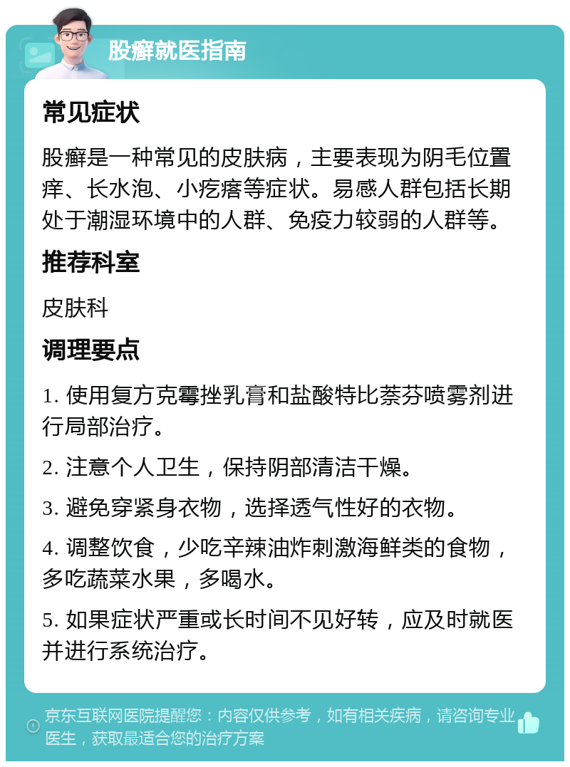 股癣就医指南 常见症状 股癣是一种常见的皮肤病，主要表现为阴毛位置痒、长水泡、小疙瘩等症状。易感人群包括长期处于潮湿环境中的人群、免疫力较弱的人群等。 推荐科室 皮肤科 调理要点 1. 使用复方克霉挫乳膏和盐酸特比萘芬喷雾剂进行局部治疗。 2. 注意个人卫生，保持阴部清洁干燥。 3. 避免穿紧身衣物，选择透气性好的衣物。 4. 调整饮食，少吃辛辣油炸刺激海鲜类的食物，多吃蔬菜水果，多喝水。 5. 如果症状严重或长时间不见好转，应及时就医并进行系统治疗。