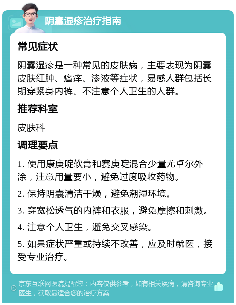 阴囊湿疹治疗指南 常见症状 阴囊湿疹是一种常见的皮肤病，主要表现为阴囊皮肤红肿、瘙痒、渗液等症状，易感人群包括长期穿紧身内裤、不注意个人卫生的人群。 推荐科室 皮肤科 调理要点 1. 使用康庚啶软膏和赛庚啶混合少量尤卓尔外涂，注意用量要小，避免过度吸收药物。 2. 保持阴囊清洁干燥，避免潮湿环境。 3. 穿宽松透气的内裤和衣服，避免摩擦和刺激。 4. 注意个人卫生，避免交叉感染。 5. 如果症状严重或持续不改善，应及时就医，接受专业治疗。