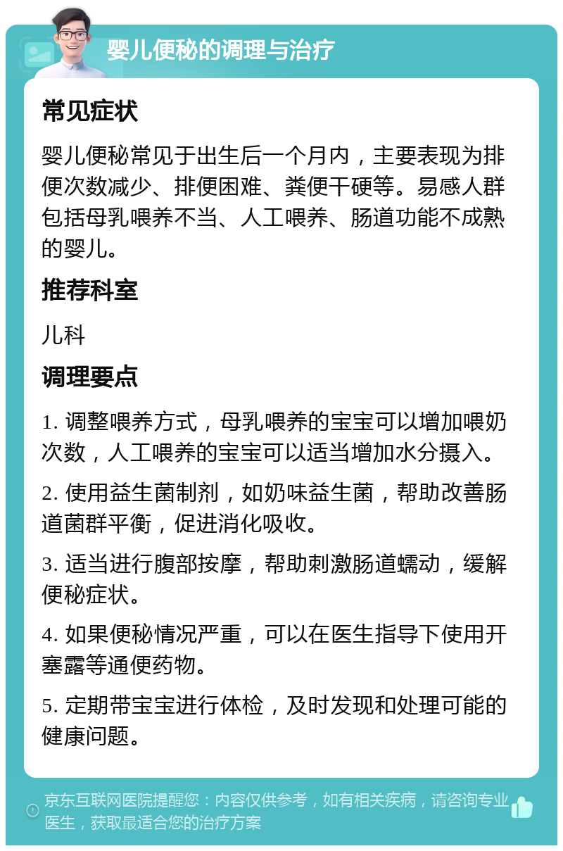 婴儿便秘的调理与治疗 常见症状 婴儿便秘常见于出生后一个月内，主要表现为排便次数减少、排便困难、粪便干硬等。易感人群包括母乳喂养不当、人工喂养、肠道功能不成熟的婴儿。 推荐科室 儿科 调理要点 1. 调整喂养方式，母乳喂养的宝宝可以增加喂奶次数，人工喂养的宝宝可以适当增加水分摄入。 2. 使用益生菌制剂，如奶味益生菌，帮助改善肠道菌群平衡，促进消化吸收。 3. 适当进行腹部按摩，帮助刺激肠道蠕动，缓解便秘症状。 4. 如果便秘情况严重，可以在医生指导下使用开塞露等通便药物。 5. 定期带宝宝进行体检，及时发现和处理可能的健康问题。