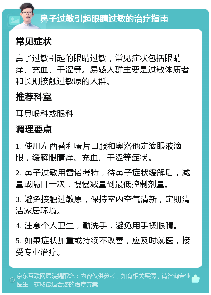 鼻子过敏引起眼睛过敏的治疗指南 常见症状 鼻子过敏引起的眼睛过敏，常见症状包括眼睛痒、充血、干涩等。易感人群主要是过敏体质者和长期接触过敏原的人群。 推荐科室 耳鼻喉科或眼科 调理要点 1. 使用左西替利嗪片口服和奥洛他定滴眼液滴眼，缓解眼睛痒、充血、干涩等症状。 2. 鼻子过敏用雷诺考特，待鼻子症状缓解后，减量或隔日一次，慢慢减量到最低控制剂量。 3. 避免接触过敏原，保持室内空气清新，定期清洁家居环境。 4. 注意个人卫生，勤洗手，避免用手揉眼睛。 5. 如果症状加重或持续不改善，应及时就医，接受专业治疗。