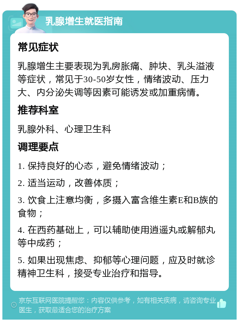 乳腺增生就医指南 常见症状 乳腺增生主要表现为乳房胀痛、肿块、乳头溢液等症状，常见于30-50岁女性，情绪波动、压力大、内分泌失调等因素可能诱发或加重病情。 推荐科室 乳腺外科、心理卫生科 调理要点 1. 保持良好的心态，避免情绪波动； 2. 适当运动，改善体质； 3. 饮食上注意均衡，多摄入富含维生素E和B族的食物； 4. 在西药基础上，可以辅助使用逍遥丸或解郁丸等中成药； 5. 如果出现焦虑、抑郁等心理问题，应及时就诊精神卫生科，接受专业治疗和指导。