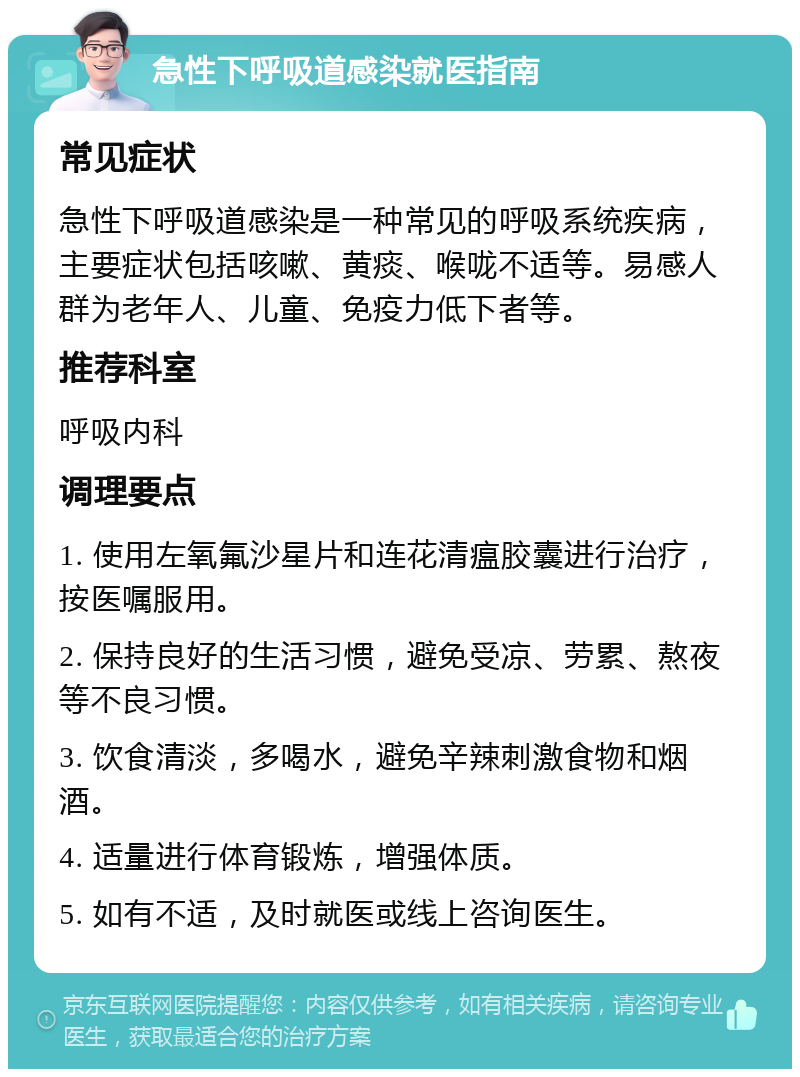 急性下呼吸道感染就医指南 常见症状 急性下呼吸道感染是一种常见的呼吸系统疾病，主要症状包括咳嗽、黄痰、喉咙不适等。易感人群为老年人、儿童、免疫力低下者等。 推荐科室 呼吸内科 调理要点 1. 使用左氧氟沙星片和连花清瘟胶囊进行治疗，按医嘱服用。 2. 保持良好的生活习惯，避免受凉、劳累、熬夜等不良习惯。 3. 饮食清淡，多喝水，避免辛辣刺激食物和烟酒。 4. 适量进行体育锻炼，增强体质。 5. 如有不适，及时就医或线上咨询医生。