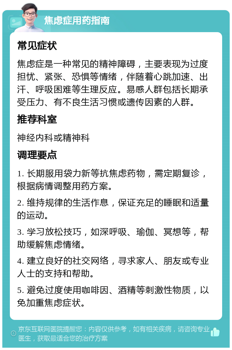 焦虑症用药指南 常见症状 焦虑症是一种常见的精神障碍，主要表现为过度担忧、紧张、恐惧等情绪，伴随着心跳加速、出汗、呼吸困难等生理反应。易感人群包括长期承受压力、有不良生活习惯或遗传因素的人群。 推荐科室 神经内科或精神科 调理要点 1. 长期服用袋力新等抗焦虑药物，需定期复诊，根据病情调整用药方案。 2. 维持规律的生活作息，保证充足的睡眠和适量的运动。 3. 学习放松技巧，如深呼吸、瑜伽、冥想等，帮助缓解焦虑情绪。 4. 建立良好的社交网络，寻求家人、朋友或专业人士的支持和帮助。 5. 避免过度使用咖啡因、酒精等刺激性物质，以免加重焦虑症状。