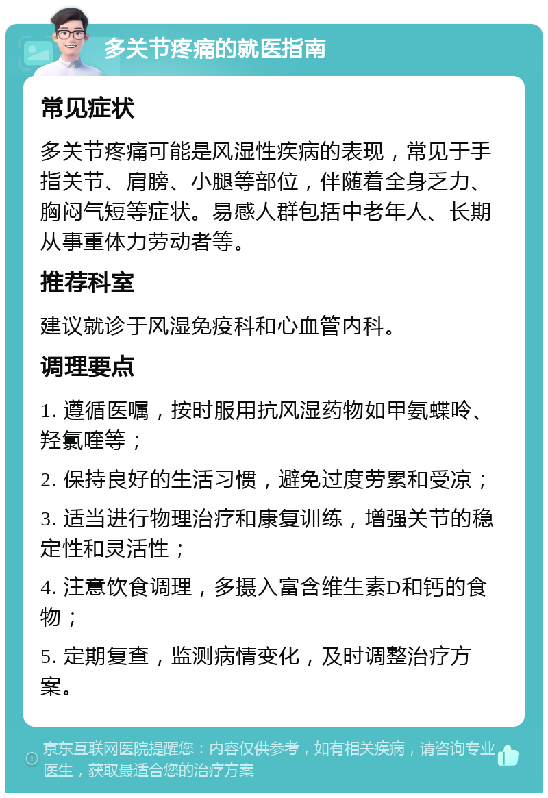 多关节疼痛的就医指南 常见症状 多关节疼痛可能是风湿性疾病的表现，常见于手指关节、肩膀、小腿等部位，伴随着全身乏力、胸闷气短等症状。易感人群包括中老年人、长期从事重体力劳动者等。 推荐科室 建议就诊于风湿免疫科和心血管内科。 调理要点 1. 遵循医嘱，按时服用抗风湿药物如甲氨蝶呤、羟氯喹等； 2. 保持良好的生活习惯，避免过度劳累和受凉； 3. 适当进行物理治疗和康复训练，增强关节的稳定性和灵活性； 4. 注意饮食调理，多摄入富含维生素D和钙的食物； 5. 定期复查，监测病情变化，及时调整治疗方案。