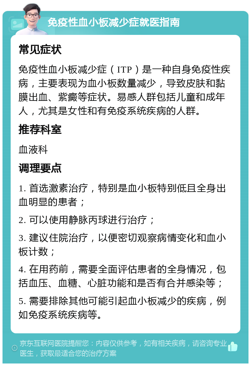 免疫性血小板减少症就医指南 常见症状 免疫性血小板减少症（ITP）是一种自身免疫性疾病，主要表现为血小板数量减少，导致皮肤和黏膜出血、紫癜等症状。易感人群包括儿童和成年人，尤其是女性和有免疫系统疾病的人群。 推荐科室 血液科 调理要点 1. 首选激素治疗，特别是血小板特别低且全身出血明显的患者； 2. 可以使用静脉丙球进行治疗； 3. 建议住院治疗，以便密切观察病情变化和血小板计数； 4. 在用药前，需要全面评估患者的全身情况，包括血压、血糖、心脏功能和是否有合并感染等； 5. 需要排除其他可能引起血小板减少的疾病，例如免疫系统疾病等。