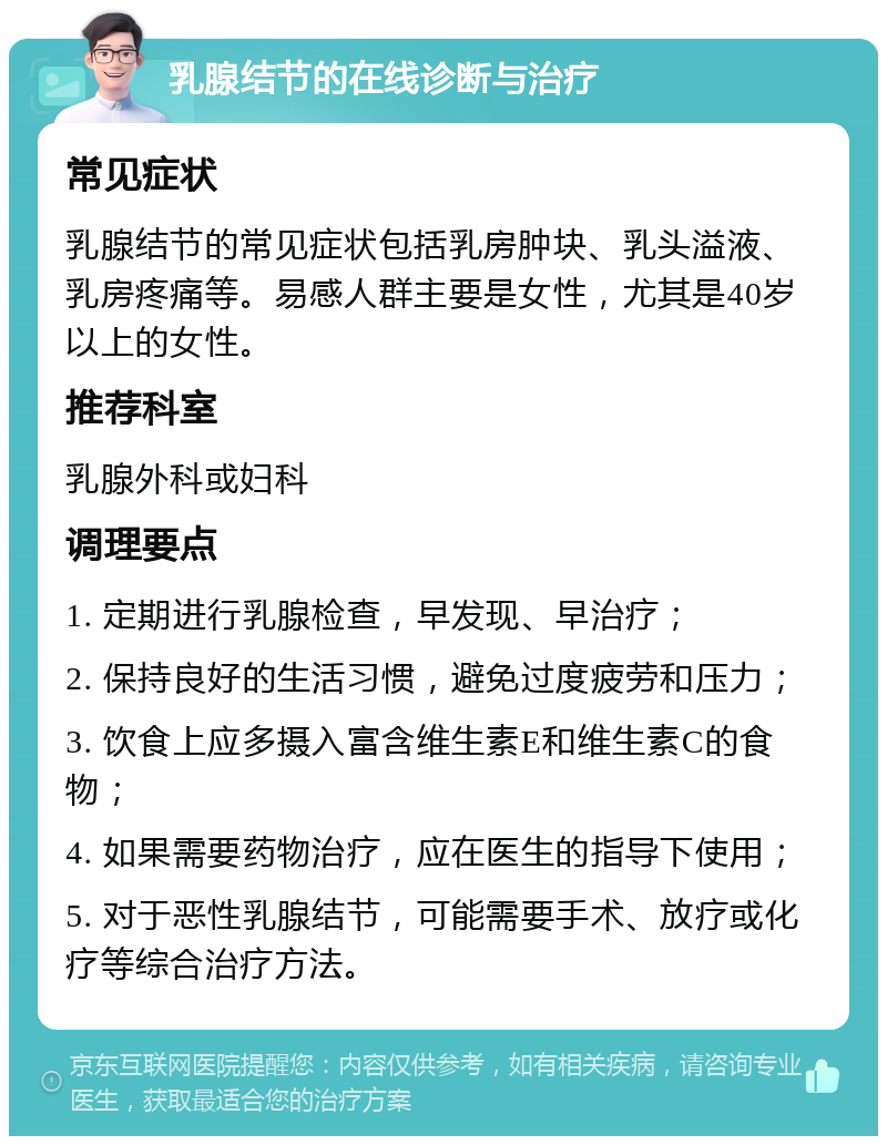 乳腺结节的在线诊断与治疗 常见症状 乳腺结节的常见症状包括乳房肿块、乳头溢液、乳房疼痛等。易感人群主要是女性，尤其是40岁以上的女性。 推荐科室 乳腺外科或妇科 调理要点 1. 定期进行乳腺检查，早发现、早治疗； 2. 保持良好的生活习惯，避免过度疲劳和压力； 3. 饮食上应多摄入富含维生素E和维生素C的食物； 4. 如果需要药物治疗，应在医生的指导下使用； 5. 对于恶性乳腺结节，可能需要手术、放疗或化疗等综合治疗方法。