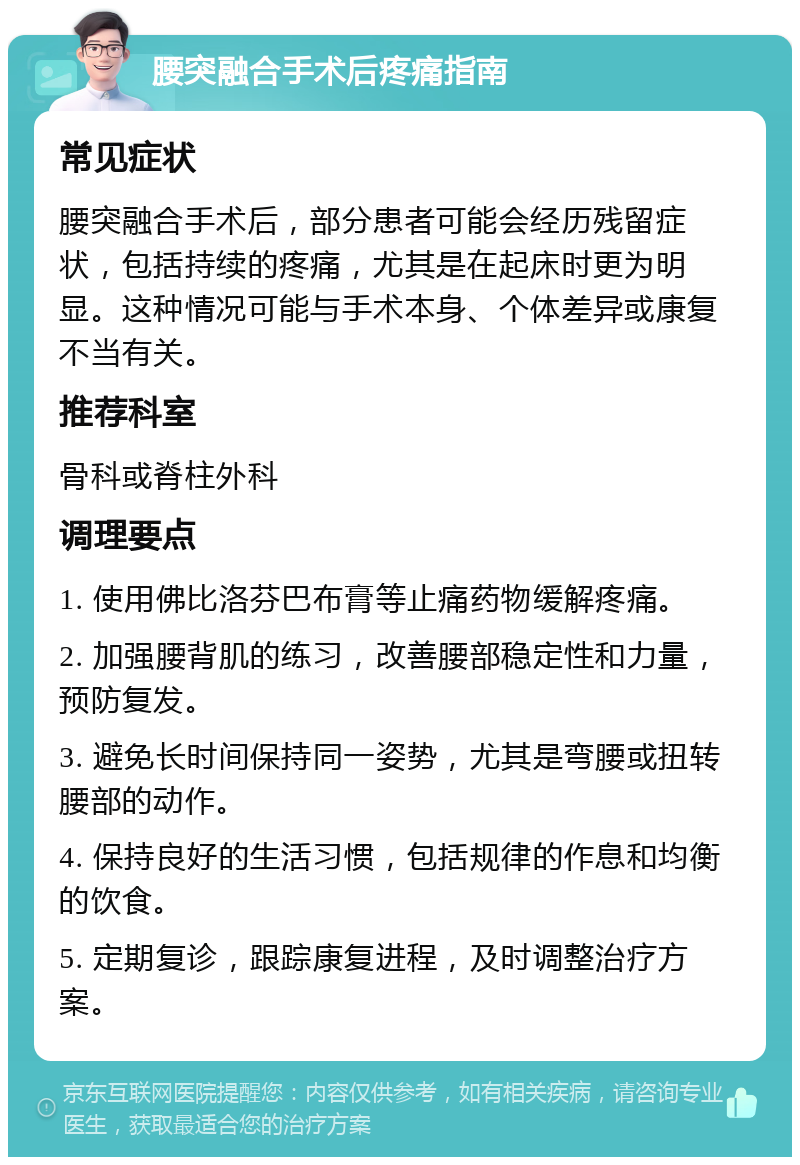 腰突融合手术后疼痛指南 常见症状 腰突融合手术后，部分患者可能会经历残留症状，包括持续的疼痛，尤其是在起床时更为明显。这种情况可能与手术本身、个体差异或康复不当有关。 推荐科室 骨科或脊柱外科 调理要点 1. 使用佛比洛芬巴布膏等止痛药物缓解疼痛。 2. 加强腰背肌的练习，改善腰部稳定性和力量，预防复发。 3. 避免长时间保持同一姿势，尤其是弯腰或扭转腰部的动作。 4. 保持良好的生活习惯，包括规律的作息和均衡的饮食。 5. 定期复诊，跟踪康复进程，及时调整治疗方案。