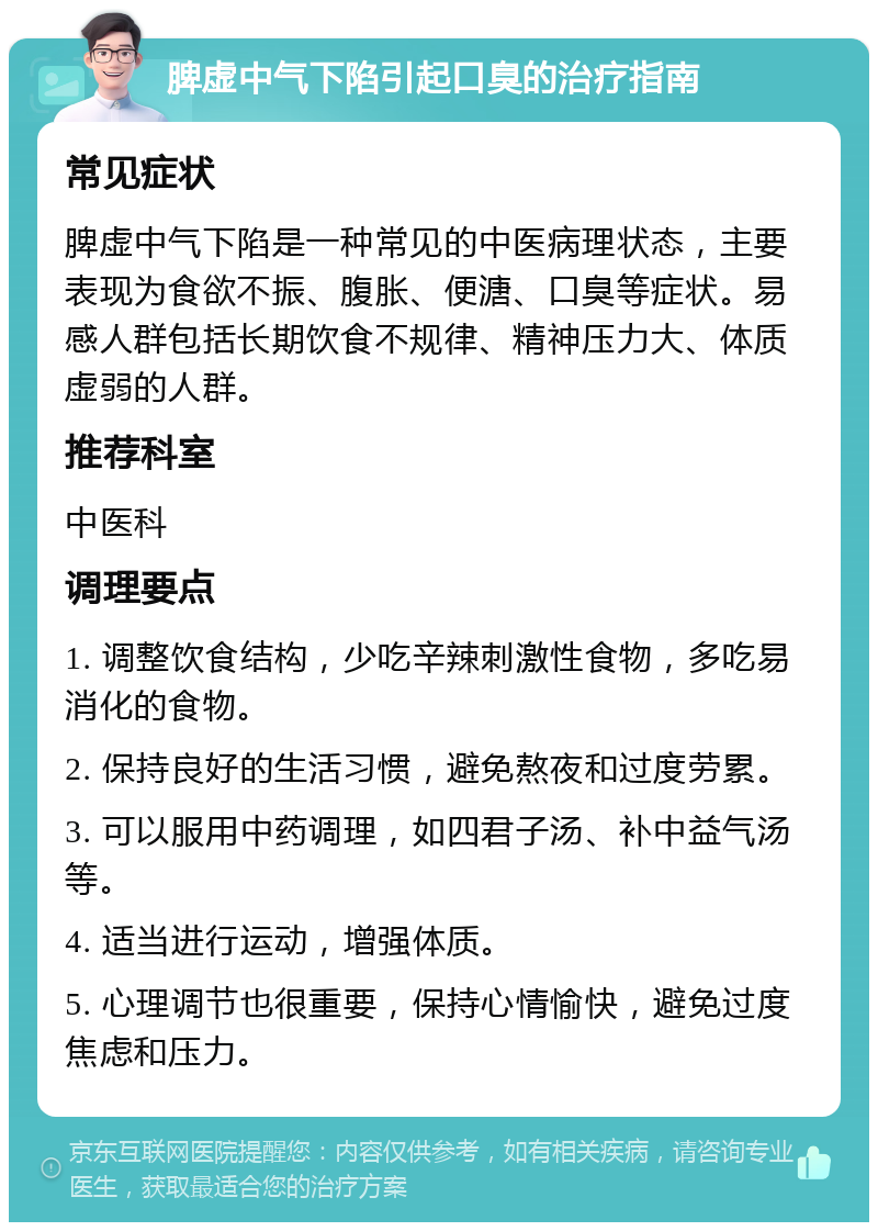 脾虚中气下陷引起口臭的治疗指南 常见症状 脾虚中气下陷是一种常见的中医病理状态，主要表现为食欲不振、腹胀、便溏、口臭等症状。易感人群包括长期饮食不规律、精神压力大、体质虚弱的人群。 推荐科室 中医科 调理要点 1. 调整饮食结构，少吃辛辣刺激性食物，多吃易消化的食物。 2. 保持良好的生活习惯，避免熬夜和过度劳累。 3. 可以服用中药调理，如四君子汤、补中益气汤等。 4. 适当进行运动，增强体质。 5. 心理调节也很重要，保持心情愉快，避免过度焦虑和压力。