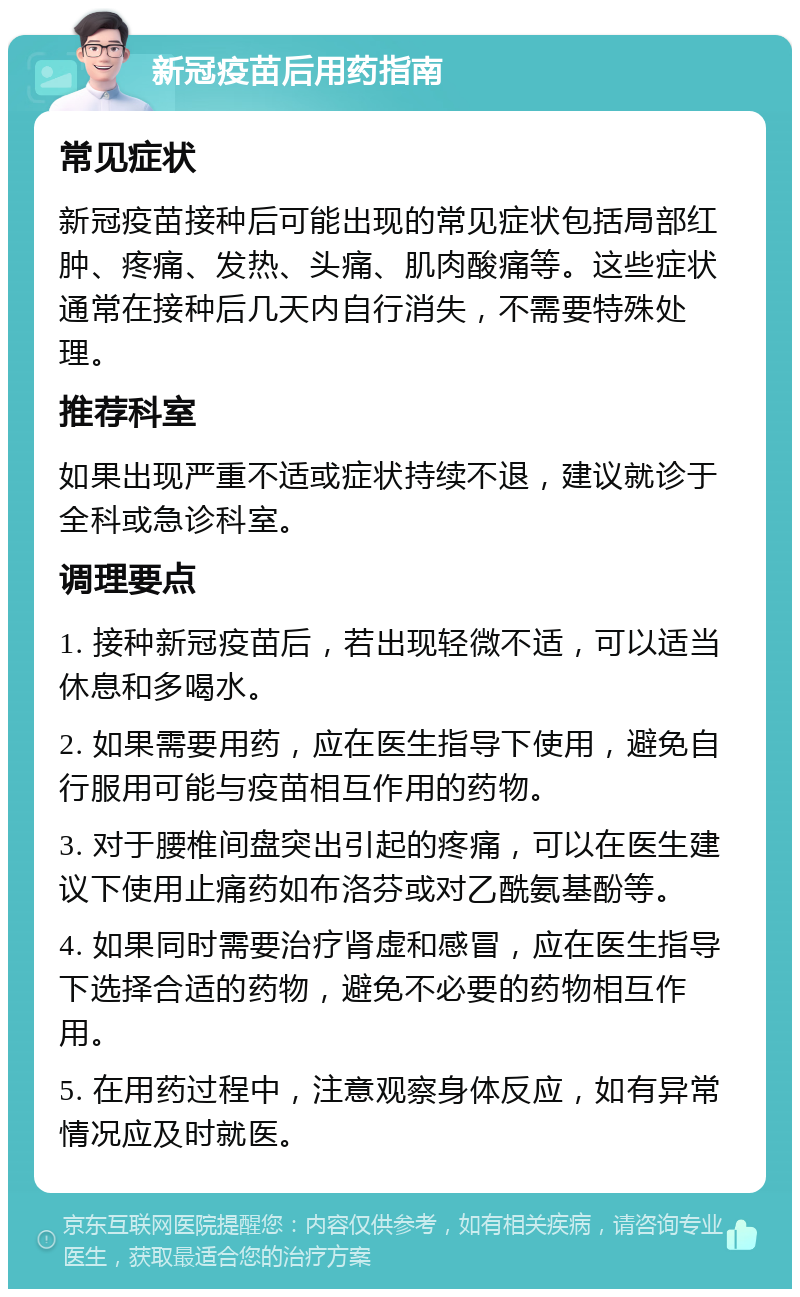 新冠疫苗后用药指南 常见症状 新冠疫苗接种后可能出现的常见症状包括局部红肿、疼痛、发热、头痛、肌肉酸痛等。这些症状通常在接种后几天内自行消失，不需要特殊处理。 推荐科室 如果出现严重不适或症状持续不退，建议就诊于全科或急诊科室。 调理要点 1. 接种新冠疫苗后，若出现轻微不适，可以适当休息和多喝水。 2. 如果需要用药，应在医生指导下使用，避免自行服用可能与疫苗相互作用的药物。 3. 对于腰椎间盘突出引起的疼痛，可以在医生建议下使用止痛药如布洛芬或对乙酰氨基酚等。 4. 如果同时需要治疗肾虚和感冒，应在医生指导下选择合适的药物，避免不必要的药物相互作用。 5. 在用药过程中，注意观察身体反应，如有异常情况应及时就医。