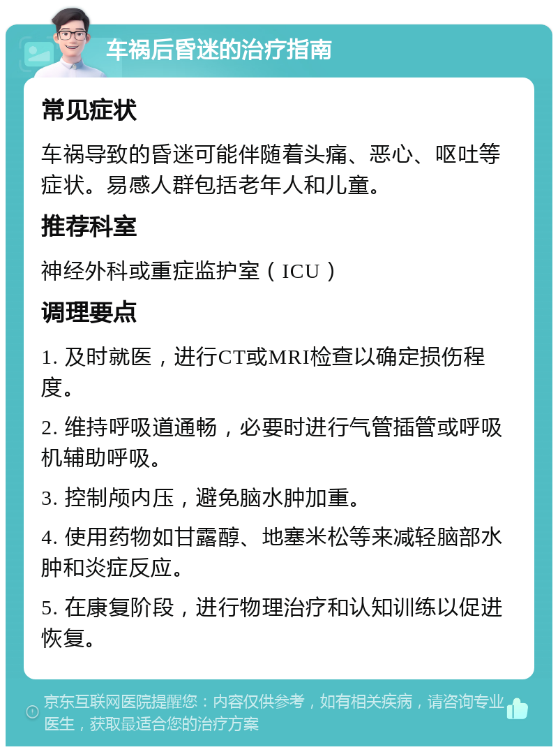 车祸后昏迷的治疗指南 常见症状 车祸导致的昏迷可能伴随着头痛、恶心、呕吐等症状。易感人群包括老年人和儿童。 推荐科室 神经外科或重症监护室（ICU） 调理要点 1. 及时就医，进行CT或MRI检查以确定损伤程度。 2. 维持呼吸道通畅，必要时进行气管插管或呼吸机辅助呼吸。 3. 控制颅内压，避免脑水肿加重。 4. 使用药物如甘露醇、地塞米松等来减轻脑部水肿和炎症反应。 5. 在康复阶段，进行物理治疗和认知训练以促进恢复。