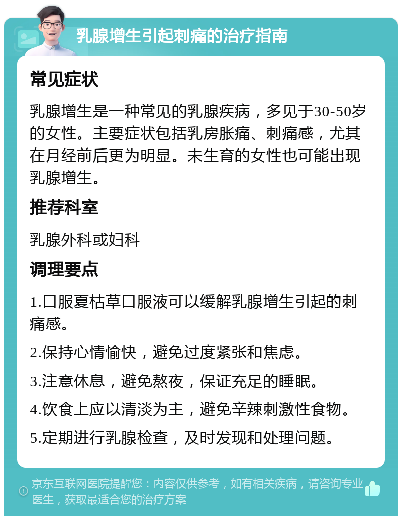 乳腺增生引起刺痛的治疗指南 常见症状 乳腺增生是一种常见的乳腺疾病，多见于30-50岁的女性。主要症状包括乳房胀痛、刺痛感，尤其在月经前后更为明显。未生育的女性也可能出现乳腺增生。 推荐科室 乳腺外科或妇科 调理要点 1.口服夏枯草口服液可以缓解乳腺增生引起的刺痛感。 2.保持心情愉快，避免过度紧张和焦虑。 3.注意休息，避免熬夜，保证充足的睡眠。 4.饮食上应以清淡为主，避免辛辣刺激性食物。 5.定期进行乳腺检查，及时发现和处理问题。