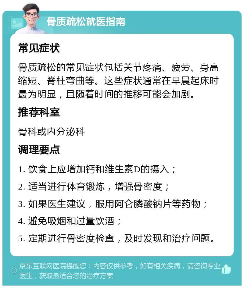 骨质疏松就医指南 常见症状 骨质疏松的常见症状包括关节疼痛、疲劳、身高缩短、脊柱弯曲等。这些症状通常在早晨起床时最为明显，且随着时间的推移可能会加剧。 推荐科室 骨科或内分泌科 调理要点 1. 饮食上应增加钙和维生素D的摄入； 2. 适当进行体育锻炼，增强骨密度； 3. 如果医生建议，服用阿仑膦酸钠片等药物； 4. 避免吸烟和过量饮酒； 5. 定期进行骨密度检查，及时发现和治疗问题。