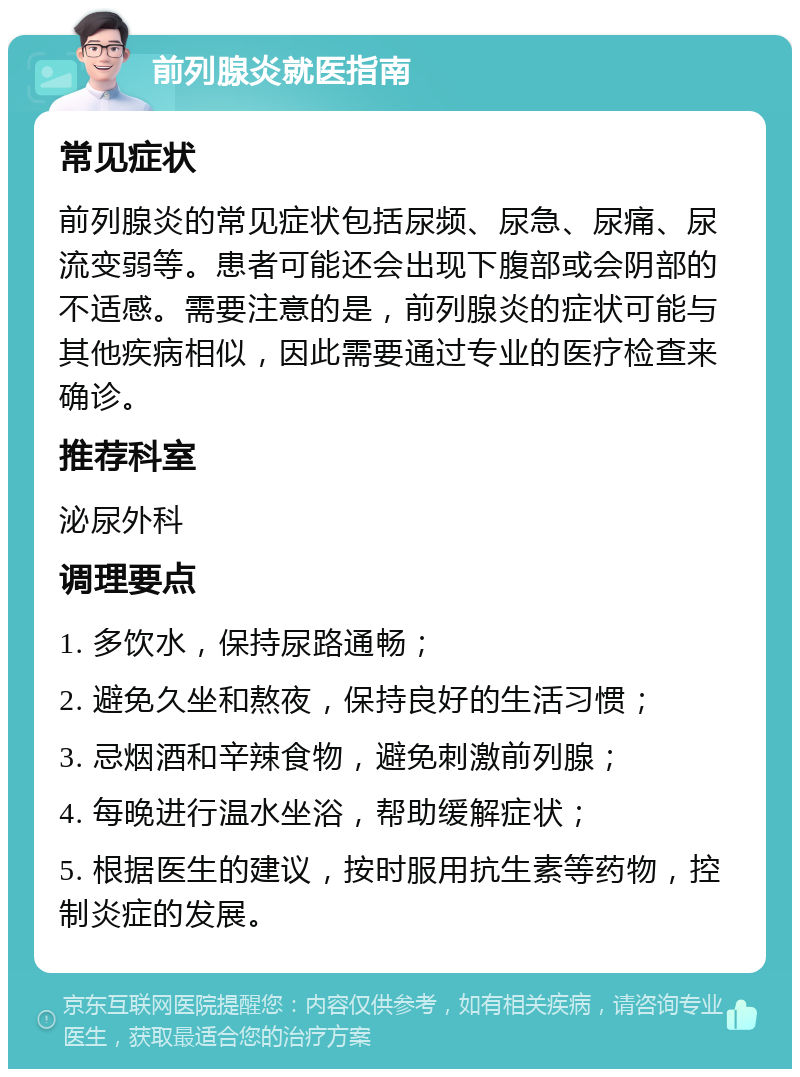 前列腺炎就医指南 常见症状 前列腺炎的常见症状包括尿频、尿急、尿痛、尿流变弱等。患者可能还会出现下腹部或会阴部的不适感。需要注意的是，前列腺炎的症状可能与其他疾病相似，因此需要通过专业的医疗检查来确诊。 推荐科室 泌尿外科 调理要点 1. 多饮水，保持尿路通畅； 2. 避免久坐和熬夜，保持良好的生活习惯； 3. 忌烟酒和辛辣食物，避免刺激前列腺； 4. 每晚进行温水坐浴，帮助缓解症状； 5. 根据医生的建议，按时服用抗生素等药物，控制炎症的发展。