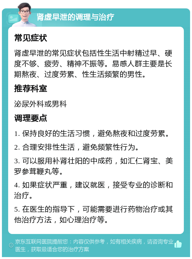 肾虚早泄的调理与治疗 常见症状 肾虚早泄的常见症状包括性生活中射精过早、硬度不够、疲劳、精神不振等。易感人群主要是长期熬夜、过度劳累、性生活频繁的男性。 推荐科室 泌尿外科或男科 调理要点 1. 保持良好的生活习惯，避免熬夜和过度劳累。 2. 合理安排性生活，避免频繁性行为。 3. 可以服用补肾壮阳的中成药，如汇仁肾宝、美罗参茸鞭丸等。 4. 如果症状严重，建议就医，接受专业的诊断和治疗。 5. 在医生的指导下，可能需要进行药物治疗或其他治疗方法，如心理治疗等。