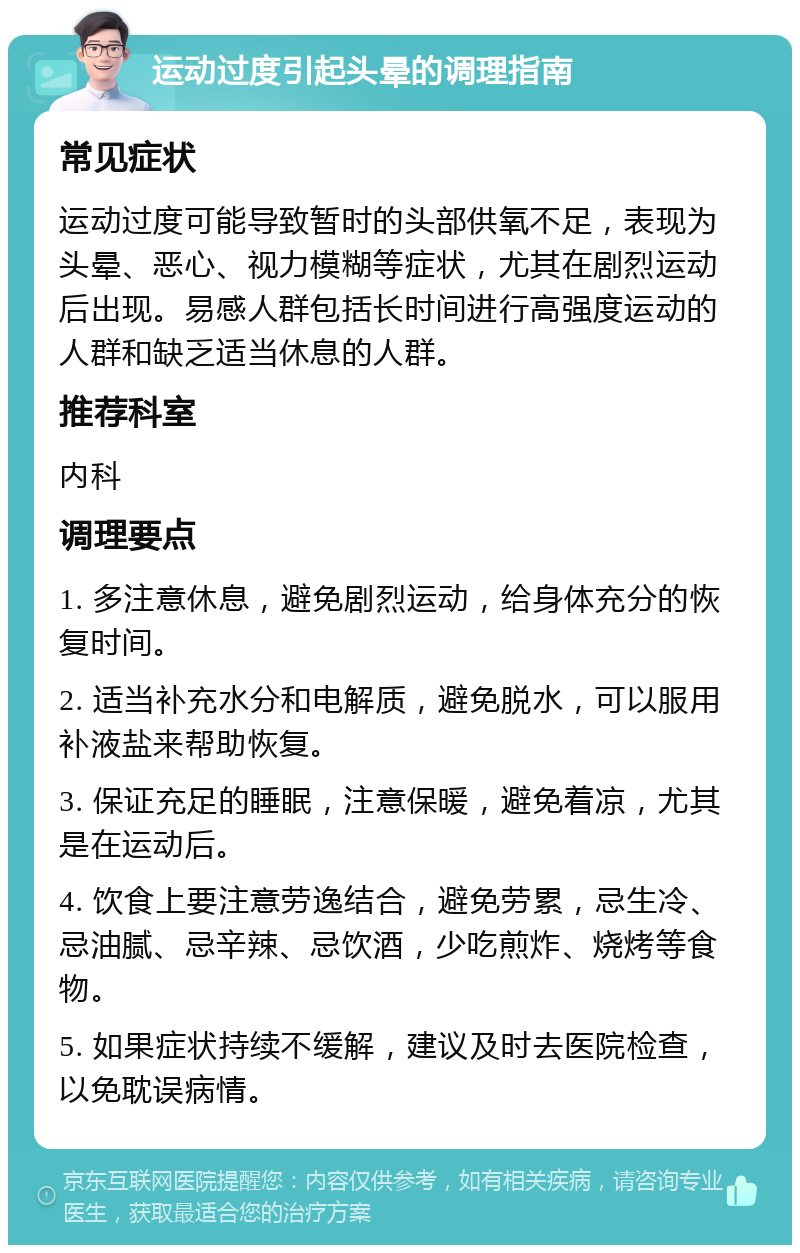 运动过度引起头晕的调理指南 常见症状 运动过度可能导致暂时的头部供氧不足，表现为头晕、恶心、视力模糊等症状，尤其在剧烈运动后出现。易感人群包括长时间进行高强度运动的人群和缺乏适当休息的人群。 推荐科室 内科 调理要点 1. 多注意休息，避免剧烈运动，给身体充分的恢复时间。 2. 适当补充水分和电解质，避免脱水，可以服用补液盐来帮助恢复。 3. 保证充足的睡眠，注意保暖，避免着凉，尤其是在运动后。 4. 饮食上要注意劳逸结合，避免劳累，忌生冷、忌油腻、忌辛辣、忌饮酒，少吃煎炸、烧烤等食物。 5. 如果症状持续不缓解，建议及时去医院检查，以免耽误病情。