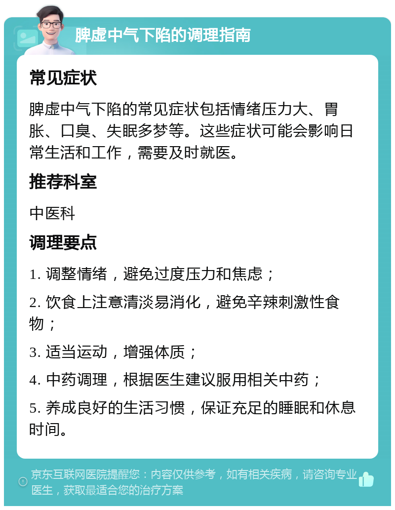 脾虚中气下陷的调理指南 常见症状 脾虚中气下陷的常见症状包括情绪压力大、胃胀、口臭、失眠多梦等。这些症状可能会影响日常生活和工作，需要及时就医。 推荐科室 中医科 调理要点 1. 调整情绪，避免过度压力和焦虑； 2. 饮食上注意清淡易消化，避免辛辣刺激性食物； 3. 适当运动，增强体质； 4. 中药调理，根据医生建议服用相关中药； 5. 养成良好的生活习惯，保证充足的睡眠和休息时间。