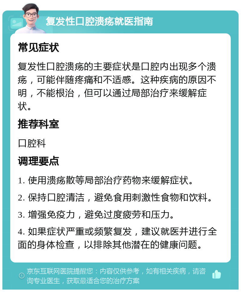 复发性口腔溃疡就医指南 常见症状 复发性口腔溃疡的主要症状是口腔内出现多个溃疡，可能伴随疼痛和不适感。这种疾病的原因不明，不能根治，但可以通过局部治疗来缓解症状。 推荐科室 口腔科 调理要点 1. 使用溃疡散等局部治疗药物来缓解症状。 2. 保持口腔清洁，避免食用刺激性食物和饮料。 3. 增强免疫力，避免过度疲劳和压力。 4. 如果症状严重或频繁复发，建议就医并进行全面的身体检查，以排除其他潜在的健康问题。