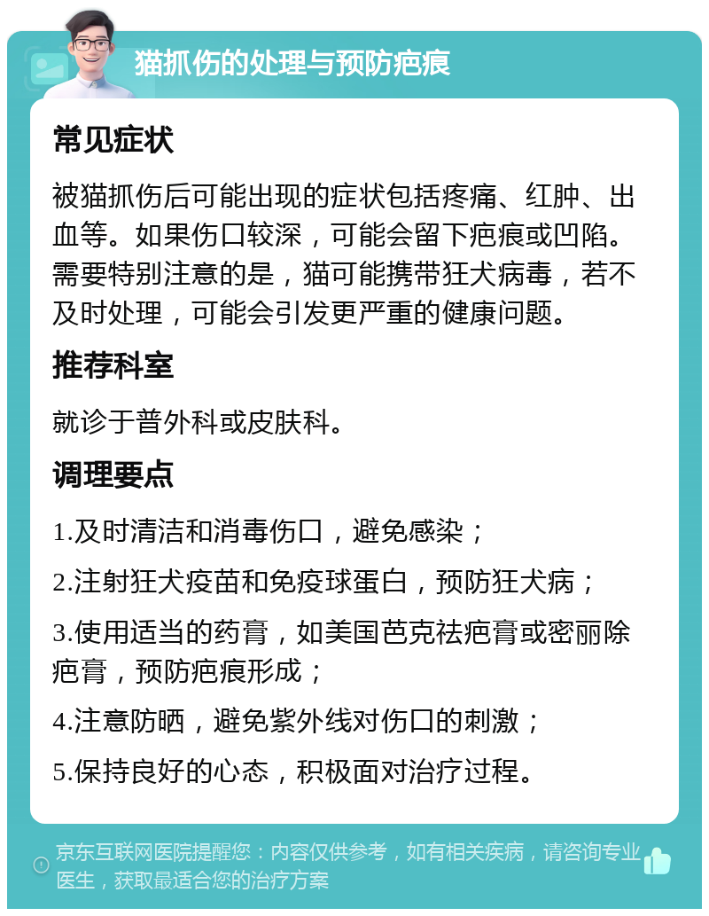 猫抓伤的处理与预防疤痕 常见症状 被猫抓伤后可能出现的症状包括疼痛、红肿、出血等。如果伤口较深，可能会留下疤痕或凹陷。需要特别注意的是，猫可能携带狂犬病毒，若不及时处理，可能会引发更严重的健康问题。 推荐科室 就诊于普外科或皮肤科。 调理要点 1.及时清洁和消毒伤口，避免感染； 2.注射狂犬疫苗和免疫球蛋白，预防狂犬病； 3.使用适当的药膏，如美国芭克祛疤膏或密丽除疤膏，预防疤痕形成； 4.注意防晒，避免紫外线对伤口的刺激； 5.保持良好的心态，积极面对治疗过程。