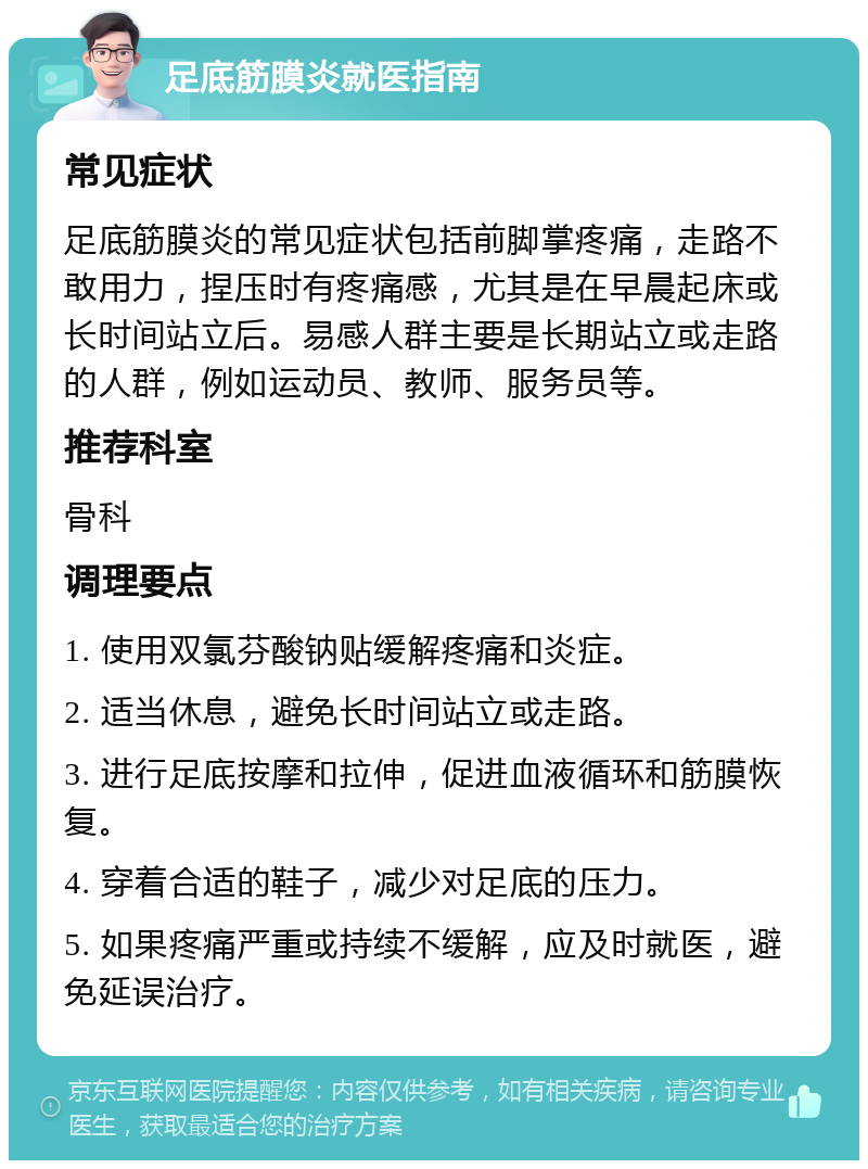 足底筋膜炎就医指南 常见症状 足底筋膜炎的常见症状包括前脚掌疼痛，走路不敢用力，捏压时有疼痛感，尤其是在早晨起床或长时间站立后。易感人群主要是长期站立或走路的人群，例如运动员、教师、服务员等。 推荐科室 骨科 调理要点 1. 使用双氯芬酸钠贴缓解疼痛和炎症。 2. 适当休息，避免长时间站立或走路。 3. 进行足底按摩和拉伸，促进血液循环和筋膜恢复。 4. 穿着合适的鞋子，减少对足底的压力。 5. 如果疼痛严重或持续不缓解，应及时就医，避免延误治疗。