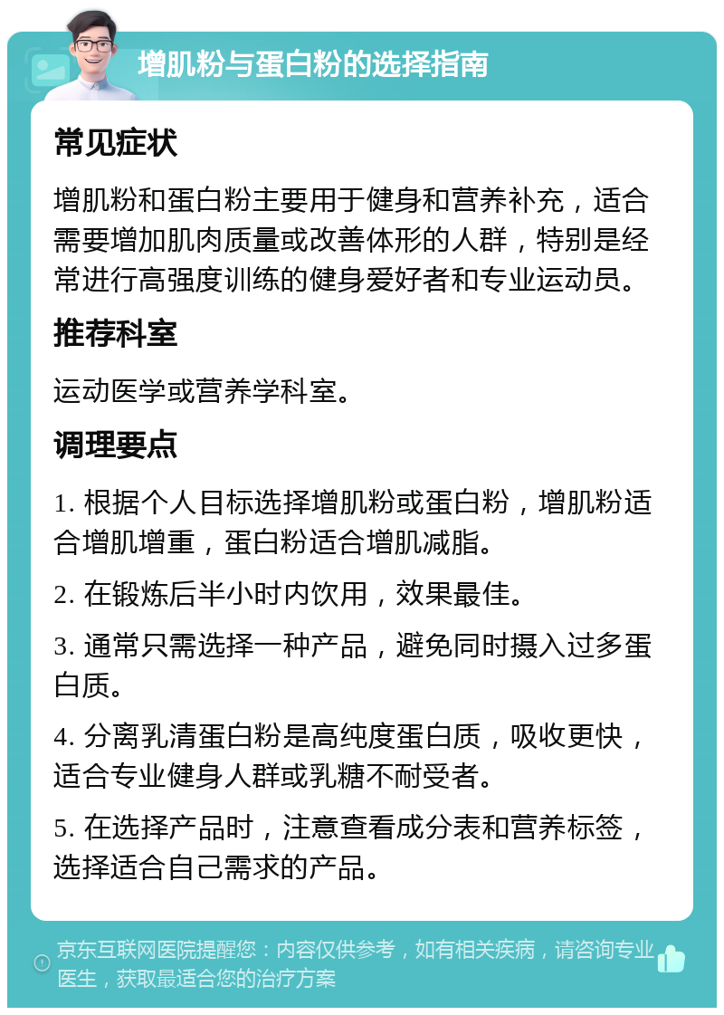 增肌粉与蛋白粉的选择指南 常见症状 增肌粉和蛋白粉主要用于健身和营养补充，适合需要增加肌肉质量或改善体形的人群，特别是经常进行高强度训练的健身爱好者和专业运动员。 推荐科室 运动医学或营养学科室。 调理要点 1. 根据个人目标选择增肌粉或蛋白粉，增肌粉适合增肌增重，蛋白粉适合增肌减脂。 2. 在锻炼后半小时内饮用，效果最佳。 3. 通常只需选择一种产品，避免同时摄入过多蛋白质。 4. 分离乳清蛋白粉是高纯度蛋白质，吸收更快，适合专业健身人群或乳糖不耐受者。 5. 在选择产品时，注意查看成分表和营养标签，选择适合自己需求的产品。